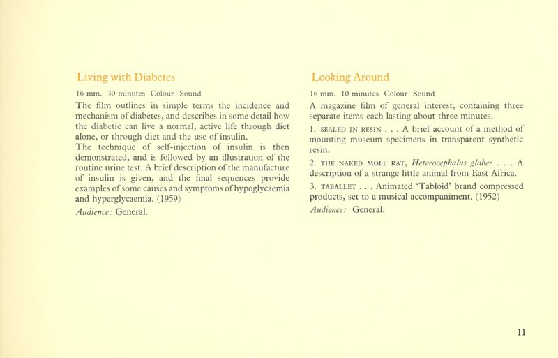 Living with Diabetes 16 mm. 30 minutes Colour Sound The film outlines in simple terms the incidence and mechanism of diabetes, and describes in some detail how the diabetic can live a normal, active life through diet alone, or through diet and the use of insulin. The technique of self-injection of insulin is then demonstrated, and is followed by an illustration of the routine urine test. A brief description of the manufacture of insulin is given, and the final sequences provide examples of some causes and symptoms of hypoglycaemia and hyperglycaemia. (1959) Audience: General. Looking Around 16 mm. 10 minutes Colour Sound A magazine film of general interest, containing three separate items each lasting about three minutes. 1. sealed in resin ... A brief account of a method of mounting museum specimens in transparent synthetic resin. 2. THE NAKED mole RAT, Heterocephalus glaber ... A description of a strange little animal from East Africa. 3. taballet . . . Animated 'Tabloid' brand compressed products, set to a musical accompaniment. (1952) Audience: General.