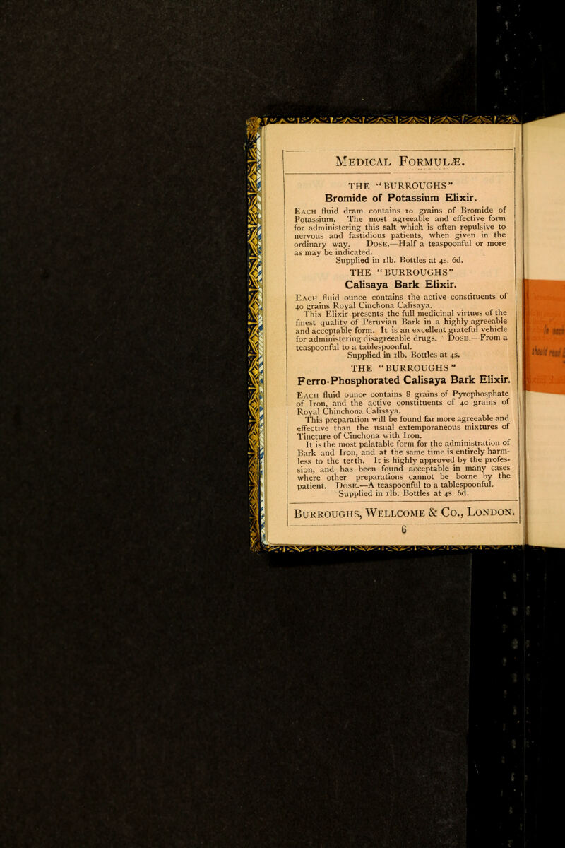 THE  BURROUGHS  Bromide of Potassium Elixir. Each fluid dram contains 10 grains of Bromide of Potassium. The most agreeable and effective form for administering this salt which is often repulsive to nervous and fastidious patients, when given in the ordinary way. Dose.—Half a teaspoonful or more as may be indicated. Supplied in ilb. Bottles at 4s. 6d. THE BURROUGHS Calisaya Bark Elixir. Each fluid ounce contains the active constituents of 40 grains Royal Cinchona Calisaya. This Elixir presents the full medicinal virtues of the finest quality of Peruvian Bark in a highly agreeable and acceptable form. It is an excellent grateful vehicle for administering disagreeable drugs. Dose.—From a teaspoonful to a tablespoonful. Supplied in ilb. Bottles at 4s. THE BURROUGHS Ferro-Phosphorated Calisaya Bark Elixir. Each fluid ounce contains 8 grains of Pyrophosphate of Iron, and the active constituents of 40 grains of Royal Chinchona Calisaya. This preparation will be found far more agreeable and effective than the usual extemporaneous mixtures of Tincture of Cinchona with Iron, It is the most palatable form for the administration of Bark and Iron, and at the same time is entirely harm- less to the teeth. It is highly approved by the profes- sion, and has been found acceptable in many cases where other preparations cannot be borne by the patient. Dose.—A teaspoonful to a tablespoonful. Supplied in ilb. Bottles at 4s. 6d. Burroughs, Wellcome & Co., London.