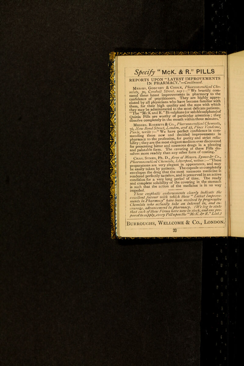 f S^^y McK. & R. PILLS REPORTS UPON LATEST IMPROVEMENTS IN PHARMACY,—CVwtf«tf<?rf. Messrs. Godfrey & Cooke, Pharmaceutical Che- mists, so, Conduit Street, say:—We heartily com- mend these latest improvements m pharmacy to the confidence of practitioners. They are highly appre- ciated by all physicians who have become familiar with them, for their high quality and the ease with which they maybe administered to the most delicate patients The McK and R. Bi-sulphate (or soluble sulphate) of Ouinia Pills are worthy of particular attention ; they dissolve completely in the mouth within three minutes. Messrs. Roberts & Co., Pharmaceutical Chemists, 76 New Pond Street, Loudon, and 23, Place Vcndome, Paiis write:—We have perfect confidence in com- mending these new and decided improvements in pharmacy to the profession, for purity and strict relia- bility • they are the most elegant medium ever discovered for presenting bitter and nauseous drugs m a pleasing and palatable form. The covering of these Pills dis- solves more readily than any other form of coating. Chas. Symes, Ph. V., firm of Messrs. Symes & Co., Pharmaceutical Chemists, Liverpool, writes :— Inese preparations are very elegant in appearance, and may be easily taken by patients. The capsule so completely envelopes the drug that the most nauseous medicine is rendered perfectly tasteless, and is preserved m an active condition for a very long period of time. The ready and complete solubility of the covering m the stomach is such that the action of the medicine is in no way imlTkese emphatic endorsements clearly indicate the e xcellent favour with which these  Latest Improve- ments in Pharmacy have been received by progressive Chemists who actually take an interest in, and en- courage, advancement in pharmacy. ( We beg to state that each of these Firms have now in stock, and are pre- pared to supply, every Pillupou the McK. &* A. List.) Burroughs, Wellcome & Co., London. 20