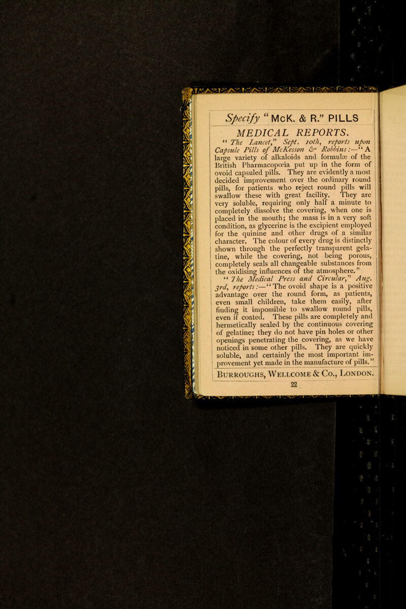 MEDICAL REPORTS.  The Lancet Sept. ioth, reports upon Capsule Pills of McKesson 6° Robbins:— A large variety of alkaloids and formulae of the British Pharmacopoeia put up in the form of ovoid capsuled pills. They are evidently a most decided improvement over the ordinary round pills, for patients who reject round pills will swallow these with great facility. They are very soluble, requiring only half a minute to completely dissolve the covering, when one is placed in the mouth; the mass is in a very soft condition, as glycerine is the excipient employed for the quinine and other drugs of a similar character. The colour of every drug is distinctly shown through the perfectly transparent gela- tine, while the covering, not being porous, j completely seals all changeable substances from the oxidising influences of the atmosphere.  7he Medical Press and Circtdar Aug. 3rd, reports:—'1 The ovoid shape is a positive advantage over the round form, as patients, even small children, take them easily, after finding it impossible to swallow round pills, even if coated. These pills are completely and hermetically sealed by the continuous covering of gelatine; they do not have pin holes or other openings penetrating the covering, as we have noticed in some other pills. They are quickly soluble, and certainly the most important im- provement yet made in the manufacture of pills. Burroughs, Wellcome & Co., London. 22