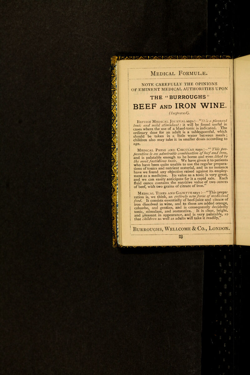 NOTE CAREFULLY THE OPINIONS OF EMINENT MEDICAL AUTHORITIES UPON THE BURROUGHS 55 BEEF and IRON WINE. (Improved). British Medical Journal says1 is a pleasant tonic and mild stimulant: it will be found useful in cases where the use of a blood-tonic is indicated. The ordinary dose for an adult is a tablespoonful. which should be taken in a little water between meals ; children also may take it in smaller doses according to age. Medical Press and Circular says This pre- paration is an admirable combination of beef and iron, and is palatable enough to be borne and even liked by the most fastidious taste. We have given it to patients who have been quite unable to use the regular prepara- tions of tonics and nutrient material, and in no instance have we found any objection raised against its employ- ment as a medicine. Its value as a tonic is very great, and we can easily anticipate for it a rapid sale. Each fluid ounce contains the nutritive value of two ounces of beef, with two grains of citrate of iron. Medical Times and Gazette says :—This prepa- ration is, we think, an en tire Iv new form of medicinal food. It consists essentially of beef-juice and citrate of iron dissolved in wine, and to these are added orange, columbo, and gentian, and is consequently decidedly tonic, stimulant, and restorative. It is clear, bright, and pleasant in appearance, and is very palatab.e, so that children as well as adults will take it readily.. Burroughs, Wellcome & Co., London. mm Wf u1r Cnf ' WBBmm HL • H B I H ■ ■• ' mBKSBBBSB^r ■ 9 Hi MHB9 n - .• IIHHlHIflMES mm ■ BO - v ■ •