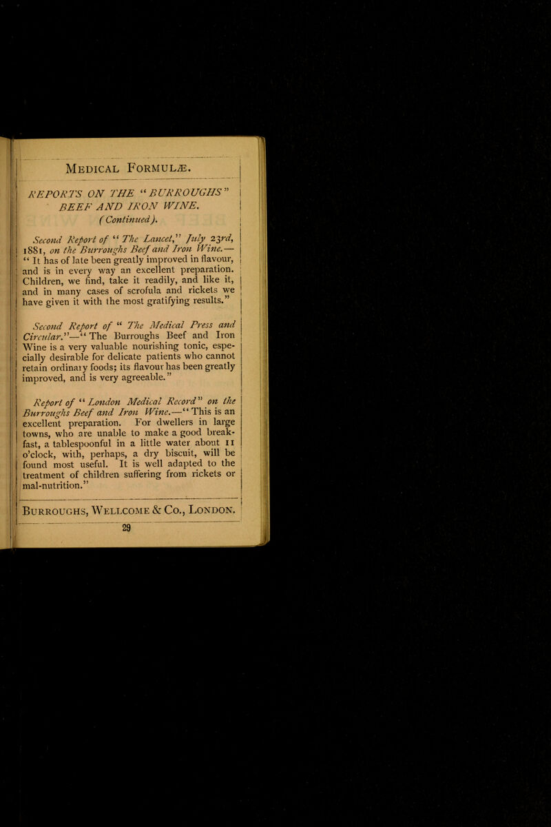 REPORTS ON THE BURROUGHS BEEF AND IRON WINE. ( Continued). Second Report of  The Lancet July 23rd, 1881, on the Burroughs Beef and Iron Wine.—  It has of late been greatly improved in flavour, and is in every way an excellent preparation. Children, we find, take it readily, and like it, and in many cases of scrofula and rickets we have given it with the most gratifying results. Second Report of  The Medical Press and Circular— The Burroughs Beef and Iron Wine is a very valuable nourishing tonic, espe- cially desirable for delicate patients who cannot retain ordinaiy foods; its flavour has been greatly improved, and is very agreeable. Report of  London Medical Record on the Burroughs Beef and Iron Wine.—4 4 This is an excellent preparation. For dwellers in large towns, who are unable to make a good break- fast, a tablespoonful in a little water about 11 o'clock, with, perhaps, a dry biscuit, will be found most useful. It is well adapted to the treatment of children suffering from rickets or f mal-nutrition. Burroughs, Wellcome & Co., London. -29 —