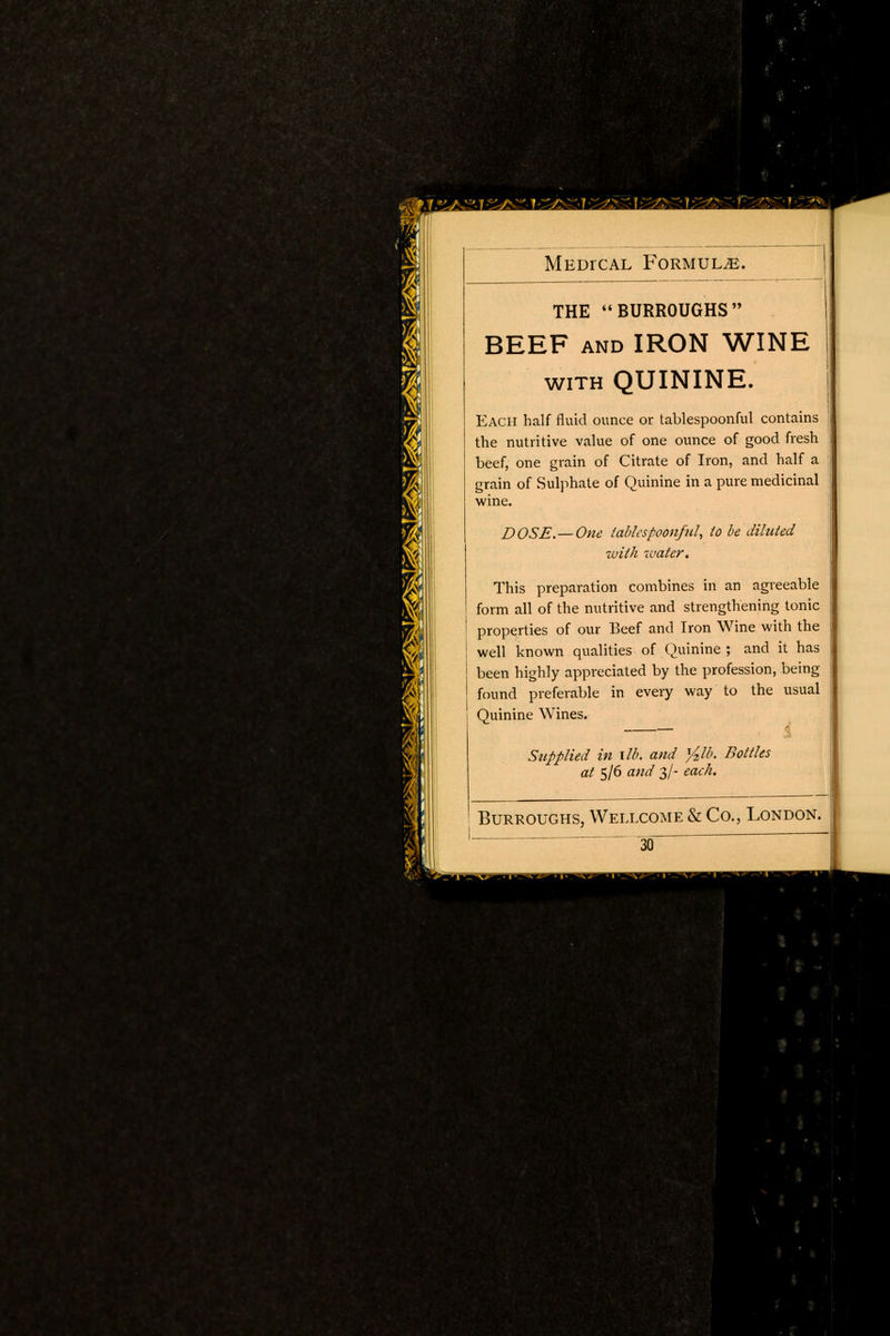 ^rjszirst-i gas MEDrcAL Formula. THE BURROUGHS BEEF and IRON WINE with QUININE. Each half fluid ounce or tablespoonful contains the nutritive value of one ounce of good fresh beef, one grain of Citrate of Iron, and half a grain of Sulphate of Quinine in a pure medicinal wine. DOSE.—One tablespoon/til, to be diluted with water. This preparation combines in an agreeable form all of the nutritive and strengthening tonic properties of our Beef and Iron Wine with the well known qualities of Quinine ; and it has been highly appreciated by the profession, being found preferable in every way to the usual Quinine Wines. i Supplied in lib. and %lb. Bottles at 5/6 and 3/- each. Burroughs, Wellcome & Co., London. 30 ■ %t- ■»,-- I ■ v < Ii* > r . 7j>,y*WjG\»'\'- I UVMn 3 ■ til MIfMWfiWYmnidS. >mP ^Wr^nr * I K> mSck' I ■ *,: : \ MfflMfmmB^MMfc Miff IB 1 •