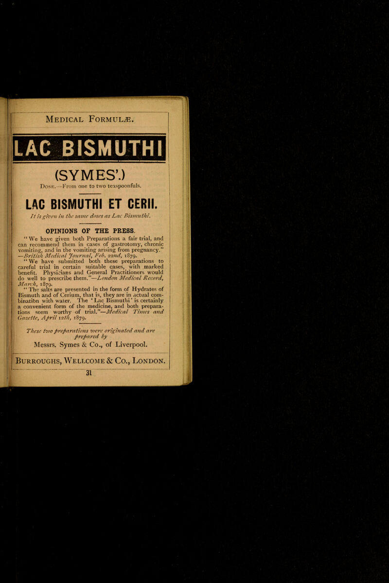 LAC BISMUTHI (SYMES\) Dose.—From one to two teaspoonfuls. LAC BISMUTHI ET GERM It is given in the same doses as Lac Bismuthi. OPINIONS OF THE PRESS.  We have given both Preparations a fair trial, and can recommend them in cases of gastrotomy, chronic vomiting, and in the vomiting arising from pregnancy. —British Medical Journal, Feb. 22nd, 1879. We have submitted both these preparations to careful trial in certain suitable cases, with marked benefit. Physicians and General Practitioners would do well to prescribe them.—London Medical Record, March, 1879.  The salts are presented in the form of Hydrates of Bismuth and of Cerium, that is, they are in actual com- binatibn with water. The ' Lac Bismuthi' is certainly a convenient form of the medicine, and both prepara- tions seem worthy of trial.—Medical Times and Gazette, April 12th, 1879. These two preparatio?is were originated and are prepared by Messrs. Symes & Co., of Liverpool.