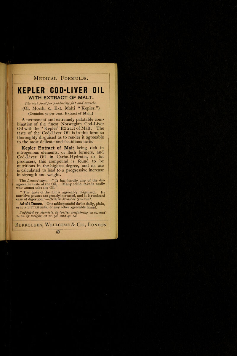 KEPLER GOD-LIYER OIL WITH EXTRACT OF MALT. The best foodfor producingfat and muscle. (Ol. Morrh. c. Ext. Malti '' Kepler.) (Contains 50 per cent. Extract of Malt.) A permanent and extremely palatable com- bination of the finest Norwegian Cod-Liver Oil with the '' Kepler'' Extract of Malt. The taste of the Cod-Liver Oil is in this form so thoroughly disguised as to render it agreeable to the most delicate and fastidious taste. Kepler Extract of Malt being rich in nitrogenous elements, or flesh formers, and Cod-Liver Oil in Carbo-Hydrates, or fat producers, this compound is found to be nutritious in the highest degree, and its use is calculated to lead to a progressive increase in strength and weight. The Lancet says :—It has hardly any of the dis- agreeable taste of the Oil, Many could take it easilv who cannot take the Oil. '* The taste of the Oil is agreeably disguised. Its nutritive powers are greatly increased, and it is rendered easy of digestion.—British Medical Journal. Adult DOSeS.—One tablespoonful thrice daily, plain, or in a little milk, or any other agreeable liquid. Supplied by chemists, in bottles containing 12 oz. and 24 oz. by weight, at 2s. gd. and 4s. 6d. Burroughs, Wellcome & Co., London