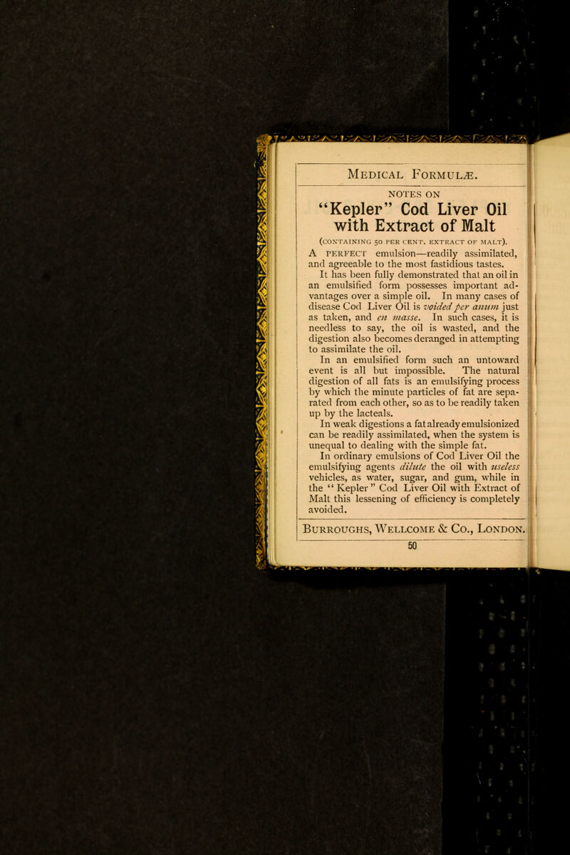 notes ON Kepler Cod Liver Oil I with Extract of Malt ! (CONTAINING 50 PER CENT. EXTRACT OF MALT). A perfect emulsion—readily assimilated, and agreeable to the most fastidious tastes. It has been fully demonstrated that an oil in an emulsified form possesses important ad- | vantages over a simple oil. In many cases of disease Cod Liver Oil is voided per anum just as taken, and en masse. In such cases, it is j{ needless to say, the oil is wasted, and the digestion also becomes deranged in attempting jj to assimilate the oil. In an emulsified form such an untoward j event is all but impossible. The natural j digestion of all fats is an emulsifying process by which the minute particles of fat are sepa- I rated from each other, so as to be readily taken I up by the lacteals. In weak digestions a fat already emulsionized can be readily assimilated, when the system is unequal to dealing with the simple fat. In ordinary emulsions of Cod Liver Oil the emulsifying agents dilute the oil with useless vehicles, as water, sugar, and gum, while in the  Kepler Cod Liver Oil with Extract of Malt this lessening of efficiency is completely avoided. Burroughs, Wellcome & Co., London. j