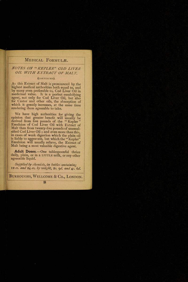 NOTES ON KEPLER COD LIVER OIL WITH EXTRACT OE MALT. (continued). As this Extract of Malt is pronounced by the highest medical authorities both equal to, and by many even preferable to, Cod Liver Oil in medicinal value. It is a perfect emulsifying agent, not only for Cod Liver Oil, but also for Castor and other oils, the absorption of which it greatly increases, at the same time rendering them agreeable to take. We have high authorities for giving the opinion that greater benefit will usually be derived from five pounds of the Kepler Emulsion of Cod Liver Oil with Extract of j Malt than from twenty-five pounds of unemul- sified Cod Liver Oil ; and even more than this, in cases of weak digestion which the plain oil is liable to aggravate, but which the Kepler Emulsion will usually relieve, the Extract of Malt being a most valuable digestive agent. Adult Doses.—One tablespoonful thrice daily, plain, or in a little milk, or any other agreeable liquid. Supplied by chemists, in bottles containing 12 oz. and 24 oz. by zveight, 2s. <)d. and 4s. 6d. Burroughs, Wellcome & Co., London.