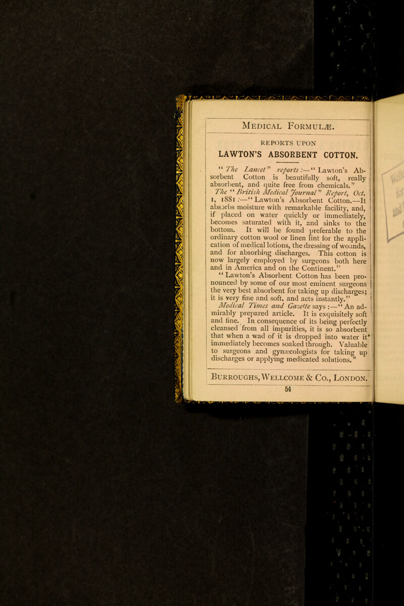 REPORTS UPON LAWTON'S ABSORBENT COTTON. The Lancet reports:— Lawton's Ab- sorbent Cotton is beautifully soft, really absorbent, and quite free from chemicals. The  British Medical Journal Report, Oct, I, 1881 :— Lawton's Absorbent Cotton.—It absorbs moisture with remarkable facility, and, if placed on water quickly or immediately, becomes saturated with it, and sinks to the bottom. It will be found preferable to the ordinary cotton wool or linen lint for the appli- cation of medical lotions, the dressing of wounds, and for absorbing discharges. This cotton is now largely employed by surgeons both here and in America and on the Continent.  Lawton's Absorbent Cotton has been pro- nounced by some of our most eminent surgeons the very best absorbent for taking up discharges; it is very fine and soft, and acts instantly. Medical Times and Gazette says :—4'An ad- mirably prepared article. It is exquisitely soft and fine. In consequence of its being perfectly cleansed from all impurities, it is so absorbent that when a wad of it is dropped into water it* immediately becomes soaked through. Valuable to surgeons and gynecologists for taking up discharges or applying medicated solutions. Burroughs, Wellcome & Co., London.