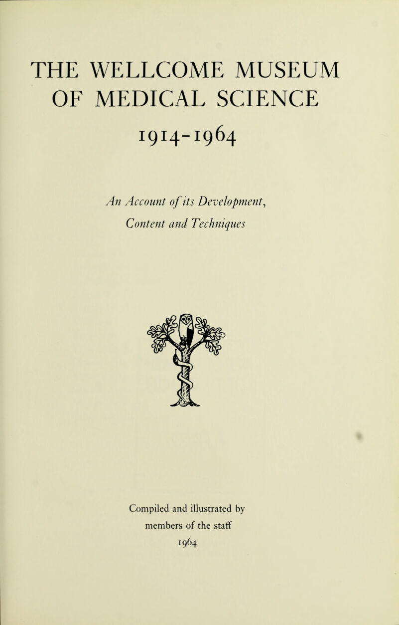 THE WELLCOME MUSEUM OF MEDICAL SCIENCE 1914-1964 An Account of its Development, Content and Techniques Compiled and illustrated by members of the staff 1964