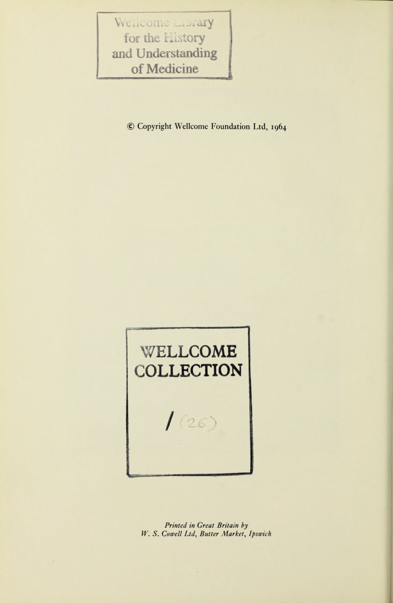 Weiicome Library for the History and Understanding of Medicine [ © Copyright Wellcome Foundation Ltd, 1964 WELLCOME COLLECTION Printed in Great Britain by W. S. Cornell Ltd, Butter Market, Ipswich