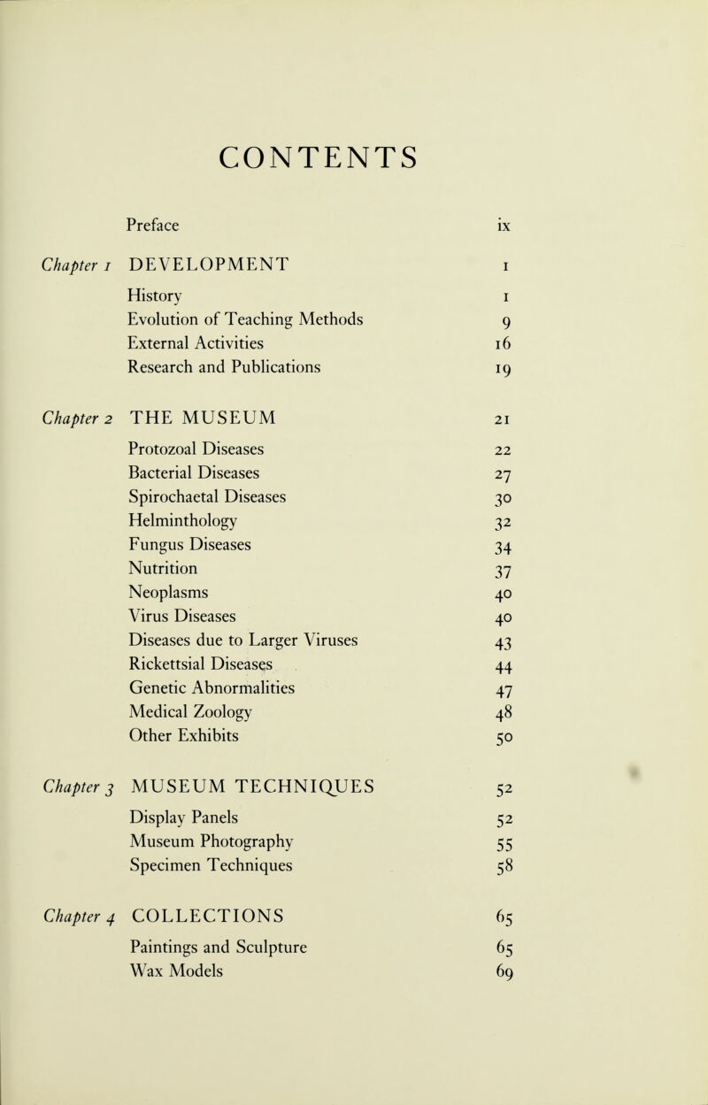 CONTENTS Preface ix Chapter i DEVELOPMENT i History i Evolution of Teaching Methods 9 External Activities 16 Research and Publications 19 Chapter 2 THE MUSEUM 21 Protozoal Diseases 22 Bacterial Diseases 27 Spirochaetal Diseases 30 Helminthology 32 Fungus Diseases 34 Nutrition 37 Neoplasms 40 Virus Diseases 40 Diseases due to Larger Viruses 43 Rickettsial Diseases 44 Genetic Abnormalities 47 Medical Zoology 48 Other Exhibits 50 Chapter 3 MUSEUM TECHNIQUES 52 Display Panels 52 Museum Photography 55 Specimen Techniques 58 Chapter 4 COLLECTIONS 65 Paintings and Sculpture 65