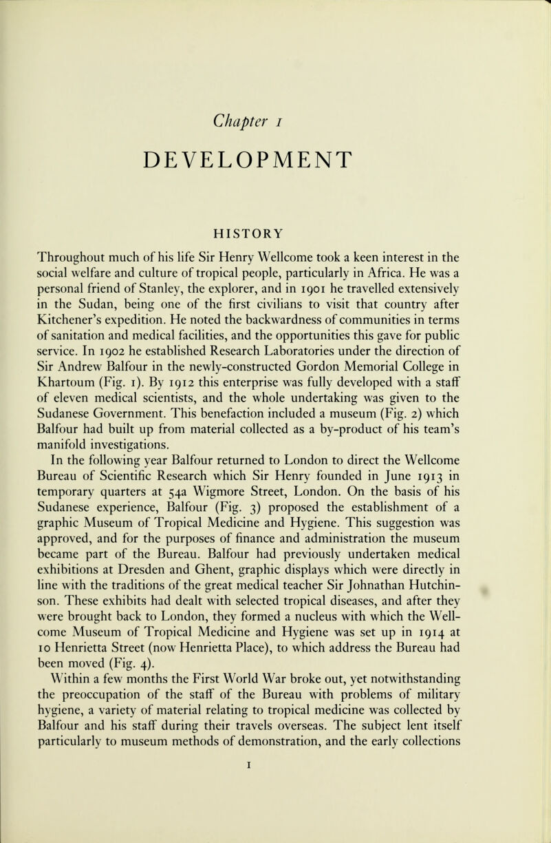 DEVELOPMENT HISTORY Throughout much of his life Sir Henry Wellcome took a keen interest in the social welfare and culture of tropical people, particularly in Africa. He was a personal friend of Stanley, the explorer, and in 1901 he travelled extensively in the Sudan, being one of the first civilians to visit that country after Kitchener's expedition. He noted the backwardness of communities in terms of sanitation and medical facilities, and the opportunities this gave for public service. In 1902 he established Research Laboratories under the direction of Sir Andrew Balfour in the newly-constructed Gordon Memorial College in Khartoum (Fig. 1). By 1912 this enterprise was fully developed with a staff of eleven medical scientists, and the whole undertaking was given to the Sudanese Government. This benefaction included a museum (Fig. 2) which Balfour had built up from material collected as a by-product of his team's manifold investigations. In the following year Balfour returned to London to direct the Wellcome Bureau of Scientific Research which Sir Henry founded in June 1913 in temporary quarters at 54a Wigmore Street, London. On the basis of his Sudanese experience, Balfour (Fig. 3) proposed the establishment of a graphic Museum of Tropical Medicine and Hygiene. This suggestion was approved, and for the purposes of finance and administration the museum became part of the Bureau. Balfour had previously undertaken medical exhibitions at Dresden and Ghent, graphic displays which were directly in line with the traditions of the great medical teacher Sir Johnathan Hutchin- son. These exhibits had dealt with selected tropical diseases, and after they were brought back to London, they formed a nucleus with which the Well- come Museum of Tropical Medicine and Hygiene was set up in 1914 at 10 Henrietta Street (now Henrietta Place), to which address the Bureau had been moved (Fig. 4). Within a few months the First World War broke out, yet notwithstanding the preoccupation of the staff of the Bureau with problems of military hygiene, a variety of material relating to tropical medicine was collected by Balfour and his staff during their travels overseas. The subject lent itself particularly to museum methods of demonstration, and the early collections 1