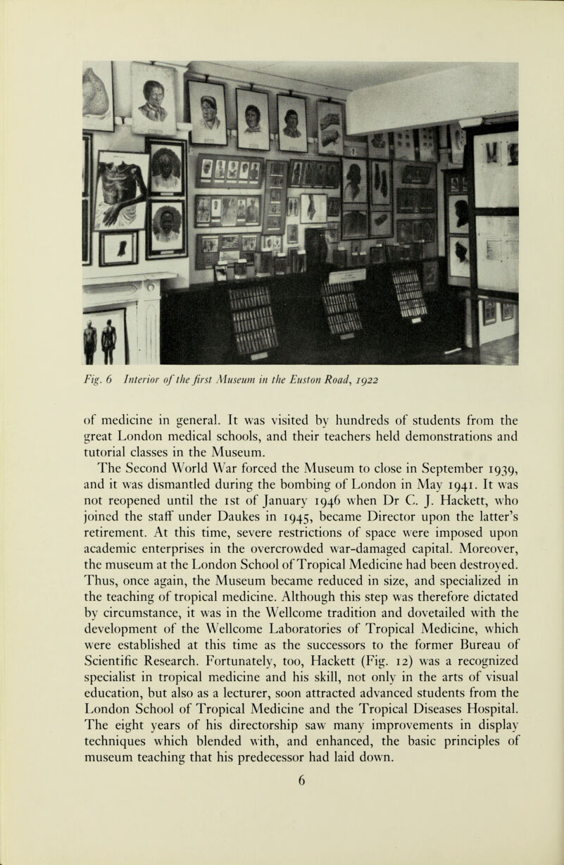 of medicine in general. It was visited by hundreds of students from the great London medical schools, and their teachers held demonstrations and tutorial classes in the Museum. The Second World War forced the Museum to close in September 1939, and it was dismantled during the bombing of London in May 1941. It was not reopened until the 1st of January 1946 when Dr C. J. Hackett, who joined the staff under Daukes in 1945, became Director upon the latter's retirement. At this time, severe restrictions of space were imposed upon academic enterprises in the overcrowded war-damaged capital. Moreover, the museum at the London School of Tropical Medicine had been destroyed. Thus, once again, the Museum became reduced in size, and specialized in the teaching of tropical medicine. Although this step was therefore dictated by circumstance, it was in the Wellcome tradition and dovetailed with the development of the Wellcome Laboratories of Tropical Medicine, which were established at this time as the successors to the former Bureau of Scientific Research. Fortunately, too, Hackett (Fig. 12) was a recognized specialist in tropical medicine and his skill, not only in the arts of visual education, but also as a lecturer, soon attracted advanced students from the London School of Tropical Medicine and the Tropical Diseases Hospital. The eight years of his directorship saw many improvements in display techniques which blended with, and enhanced, the basic principles of museum teaching that his predecessor had laid down. 6