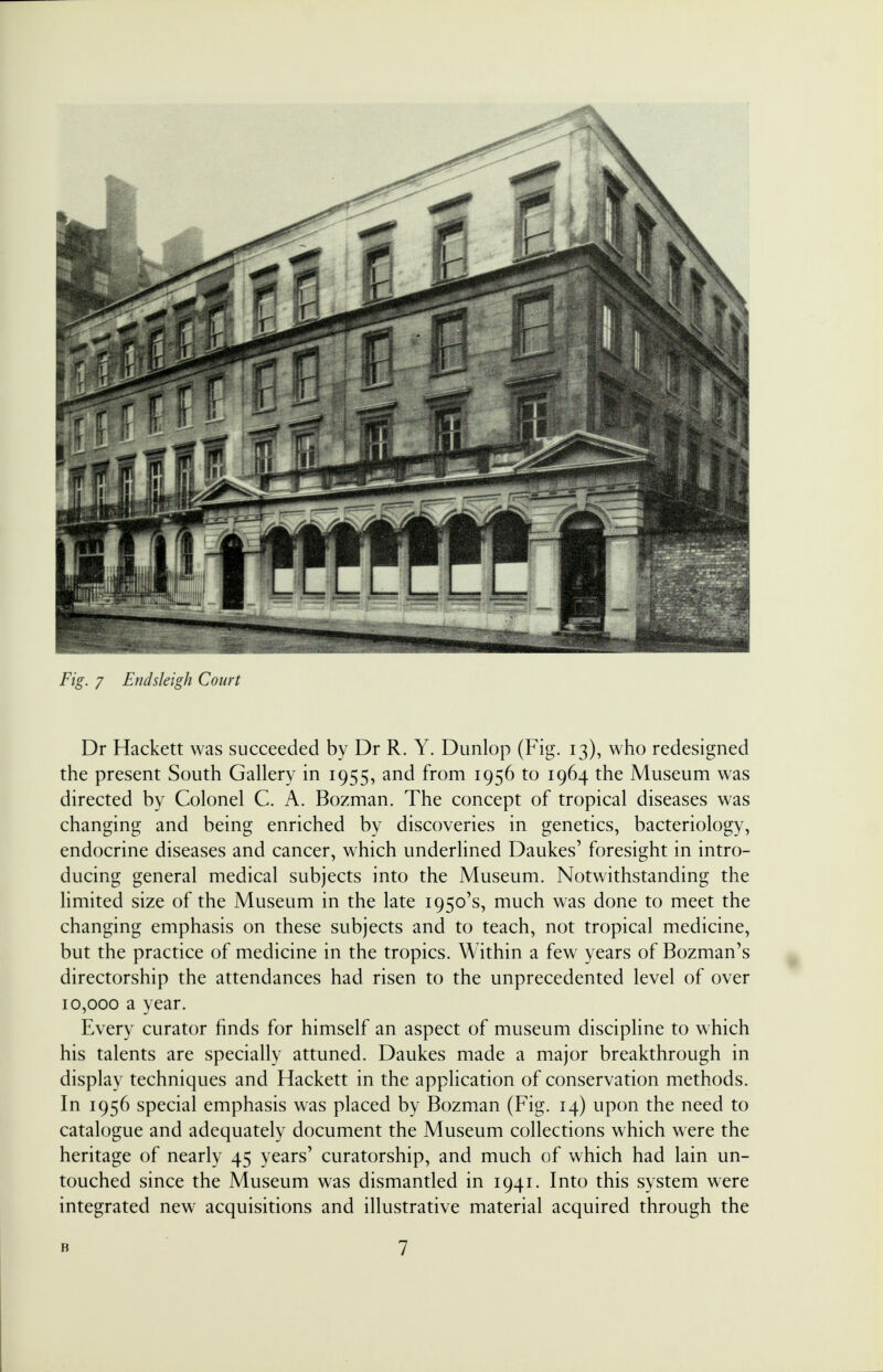 Dr Hackett was succeeded by Dr R. Y. Dunlop (Fig. 13), who redesigned the present South Gallery in 1955, and from 1956 to 1964 the Museum was directed by Colonel C. A. Bozman. The concept of tropical diseases was changing and being enriched by discoveries in genetics, bacteriology, endocrine diseases and cancer, which underlined Daukes' foresight in intro- ducing general medical subjects into the Museum. Notwithstanding the limited size of the Museum in the late 1950's, much was done to meet the changing emphasis on these subjects and to teach, not tropical medicine, but the practice of medicine in the tropics. Within a few years of Bozman's directorship the attendances had risen to the unprecedented level of over 10,000 a year. Every curator finds for himself an aspect of museum discipline to which his talents are specially attuned. Daukes made a major breakthrough in display techniques and Hackett in the application of conservation methods. In 1956 special emphasis was placed by Bozman (Fig. 14) upon the need to catalogue and adequately document the Museum collections which were the heritage of nearly 45 years' curatorship, and much of which had lain un- touched since the Museum was dismantled in 1941. Into this system were integrated new acquisitions and illustrative material acquired through the B 7