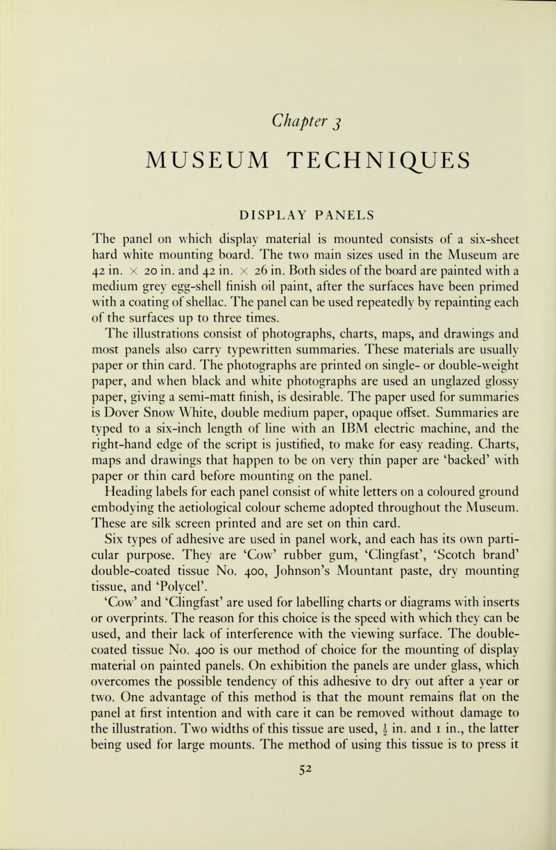 Chapter j MUSEUM TECHNIQUES DISPLAY PANELS The panel on which display material is mounted consists of a six-sheet hard white mounting board. The two main sizes used in the Museum are 42 in. x 20 in. and 42 in. x 26 in. Both sides of the board are painted with a medium grey egg-shell finish oil paint, after the surfaces have been primed with a coating of shellac. The panel can be used repeatedly by repainting each of the surfaces up to three times. The illustrations consist of photographs, charts, maps, and drawings and most panels also carry typewritten summaries. These materials are usually paper or thin card. The photographs are printed on single- or double-weight paper, and when black and white photographs are used an unglazed glossy paper, giving a semi-matt finish, is desirable. The paper used for summaries is Dover Snow White, double medium paper, opaque offset. Summaries are typed to a six-inch length of line with an IBM electric machine, and the right-hand edge of the script is justified, to make for easy reading. Charts, maps and drawings that happen to be on very thin paper are 'backed' with paper or thin card before mounting on the panel. Heading labels for each panel consist of white letters on a coloured ground embodying the aetiological colour scheme adopted throughout the Museum. These are silk screen printed and are set on thin card. Six types of adhesive are used in panel work, and each has its own parti- cular purpose. They are 'Cow' rubber gum, 'Clingfast', 'Scotch brand' double-coated tissue No. 400, Johnson's Mountant paste, dry mounting tissue, and 'Polycel'. 'Cow' and 'Clingfast' are used for labelling charts or diagrams with inserts or overprints. The reason for this choice is the speed with which they can be used, and their lack of interference with the viewing surface. The double- coated tissue No. 400 is our method of choice for the mounting of display material on painted panels. On exhibition the panels are under glass, which overcomes the possible tendency of this adhesive to dry out after a year or two. One advantage of this method is that the mount remains flat on the panel at first intention and with care it can be removed without damage to the illustration. Two widths of this tissue are used, \ in. and 1 in., the latter being used for large mounts. The method of using this tissue is to press it