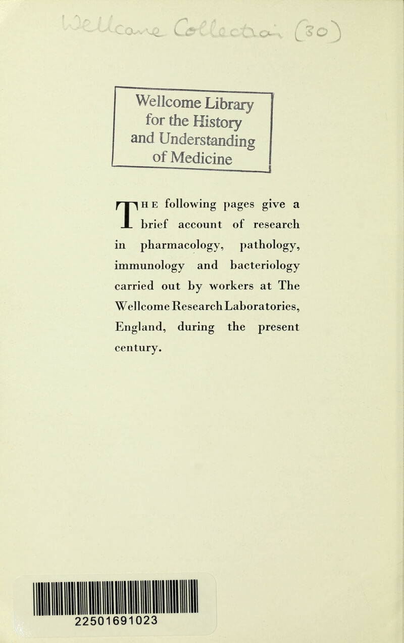 Wellcome Library for the History and Understanding of Medicine Th e following pages give a brief account of research in pharmacology, pathology, immunology and bacteriology carried out by workers at The Wellcome Research Laboratories, England, during the present century. 22501691023