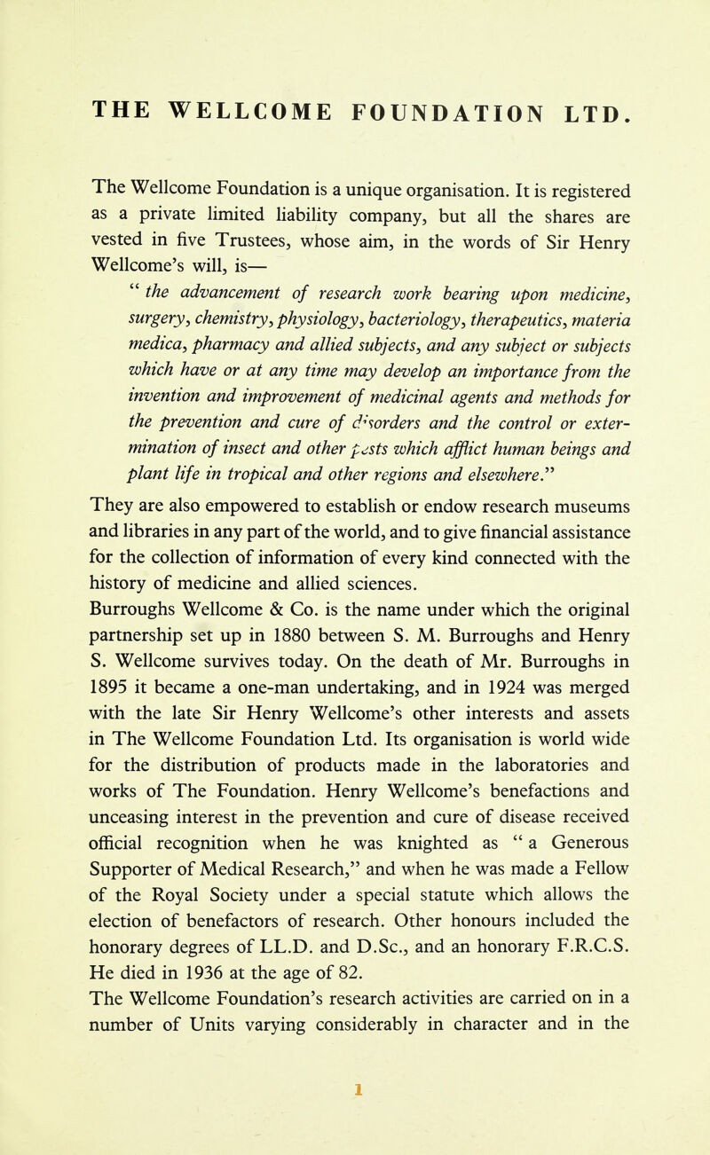 THE WELLCOME FOUNDATION LTD. The Wellcome Foundation is a unique organisation. It is registered as a private limited liability company, but all the shares are vested in five Trustees, whose aim, in the words of Sir Henry Wellcome's will, is—  the advancement of research work bearing upon medicine, surgery, chemistry, physiology, bacteriology, therapeutics, materia medica, pharmacy and allied subjects, and any subject or subjects which have or at any time may develop an importance from the invention and improvement of medicinal agents and methods for the prevention and cure of disorders and the control or exter- mination of insect and other pjsts which afflict human beings and plant life in tropical and other regions and elsewhere. They are also empowered to establish or endow research museums and libraries in any part of the world, and to give financial assistance for the collection of information of every kind connected with the history of medicine and allied sciences. Burroughs Wellcome & Co. is the name under which the original partnership set up in 1880 between S. M. Burroughs and Henry S. Wellcome survives today. On the death of Mr. Burroughs in 1895 it became a one-man undertaking, and in 1924 was merged with the late Sir Henry Wellcome's other interests and assets in The Wellcome Foundation Ltd. Its organisation is world wide for the distribution of products made in the laboratories and works of The Foundation. Henry Wellcome's benefactions and unceasing interest in the prevention and cure of disease received official recognition when he was knighted as a Generous Supporter of Medical Research, and when he was made a Fellow of the Royal Society under a special statute which allows the election of benefactors of research. Other honours included the honorary degrees of LL.D. and D.Sc, and an honorary F.R.C.S. He died in 1936 at the age of 82. The Wellcome Foundation's research activities are carried on in a number of Units varying considerably in character and in the l