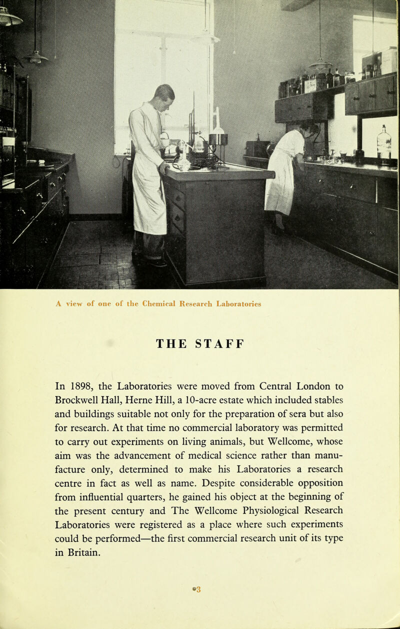 A view of one of the Chemical Research Laboratories THE STAFF In 1898, the Laboratories were moved from Central London to Brockwell Hall, Heme Hill, a 10-acre estate which included stables and buildings suitable not only for the preparation of sera but also for research. At that time no commercial laboratory was permitted to carry out experiments on living animals, but Wellcome, whose aim was the advancement of medical science rather than manu- facture only, determined to make his Laboratories a research centre in fact as well as name. Despite considerable opposition from influential quarters, he gained his object at the beginning of the present century and The Wellcome Physiological Research Laboratories were registered as a place where such experiments could be performed—the first commercial research unit of its type in Britain.