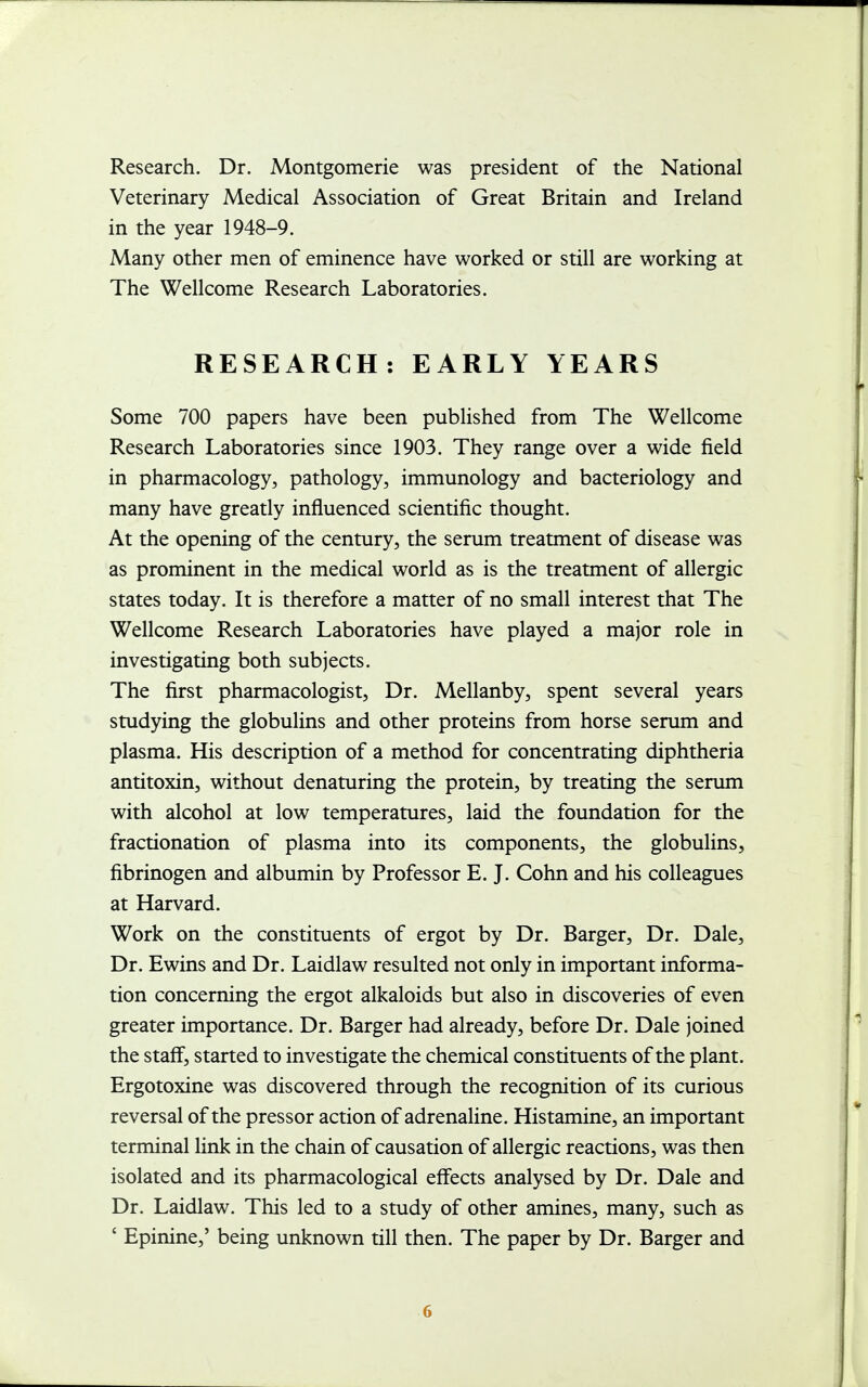 Research. Dr. Montgomerie was president of the National Veterinary Medical Association of Great Britain and Ireland in the year 1948-9. Many other men of eminence have worked or still are working at The Wellcome Research Laboratories. RESEARCH: EARLY YEARS Some 700 papers have been published from The Wellcome Research Laboratories since 1903. They range over a wide field in pharmacology, pathology, immunology and bacteriology and many have greatly influenced scientific thought. At the opening of the century, the serum treatment of disease was as prominent in the medical world as is the treatment of allergic states today. It is therefore a matter of no small interest that The Wellcome Research Laboratories have played a major role in investigating both subjects. The first pharmacologist, Dr. Mellanby, spent several years studying the globulins and other proteins from horse serum and plasma. His description of a method for concentrating diphtheria antitoxin, without denaturing the protein, by treating the serum with alcohol at low temperatures, laid the foundation for the fractionation of plasma into its components, the globulins, fibrinogen and albumin by Professor E. J. Cohn and his colleagues at Harvard. Work on the constituents of ergot by Dr. Barger, Dr. Dale, Dr. Ewins and Dr. Laidlaw resulted not only in important informa- tion concerning the ergot alkaloids but also in discoveries of even greater importance. Dr. Barger had already, before Dr. Dale joined the staff, started to investigate the chemical constituents of the plant. Ergotoxine was discovered through the recognition of its curious reversal of the pressor action of adrenaline. Histamine, an important terminal link in the chain of causation of allergic reactions, was then isolated and its pharmacological effects analysed by Dr. Dale and Dr. Laidlaw. This led to a study of other amines, many, such as ' Epinine,' being unknown till then. The paper by Dr. Barger and