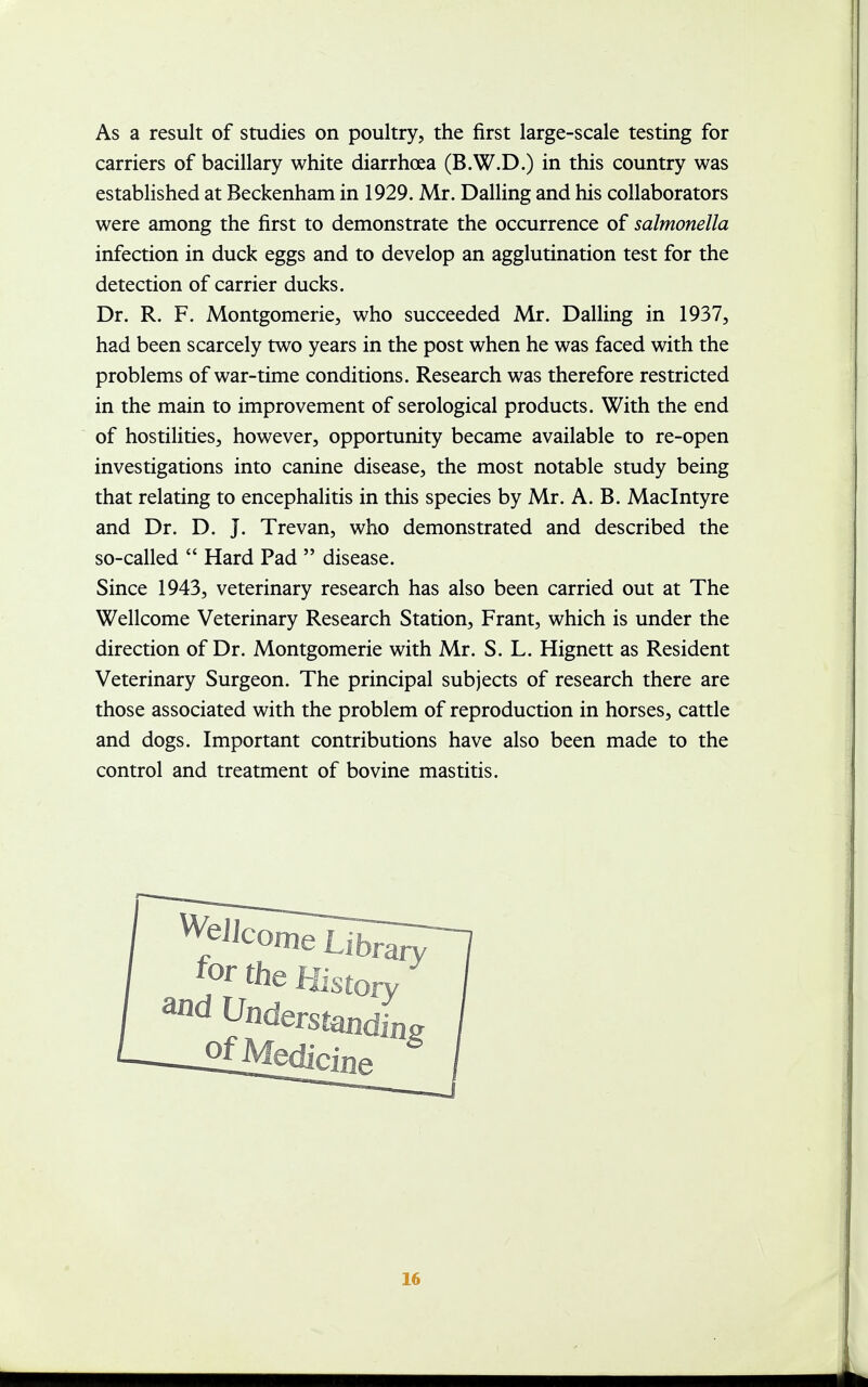 As a result of studies on poultry, the first large-scale testing for carriers of bacillary white diarrhoea (B.W.D.) in this country was established at Beckenham in 1929. Mr. Dalling and his collaborators were among the first to demonstrate the occurrence of salmonella infection in duck eggs and to develop an agglutination test for the detection of carrier ducks. Dr. R. F. Montgomerie, who succeeded Mr. Dalling in 1937, had been scarcely two years in the post when he was faced with the problems of war-time conditions. Research was therefore restricted in the main to improvement of serological products. With the end of hostilities, however, opportunity became available to re-open investigations into canine disease, the most notable study being that relating to encephalitis in this species by Mr. A. B. Maclntyre and Dr. D. J. Trevan, who demonstrated and described the so-called  Hard Pad  disease. Since 1943, veterinary research has also been carried out at The Wellcome Veterinary Research Station, Frant, which is under the direction of Dr. Montgomerie with Mr. S. L. Hignett as Resident Veterinary Surgeon. The principal subjects of research there are those associated with the problem of reproduction in horses, cattle and dogs. Important contributions have also been made to the control and treatment of bovine mastitis.