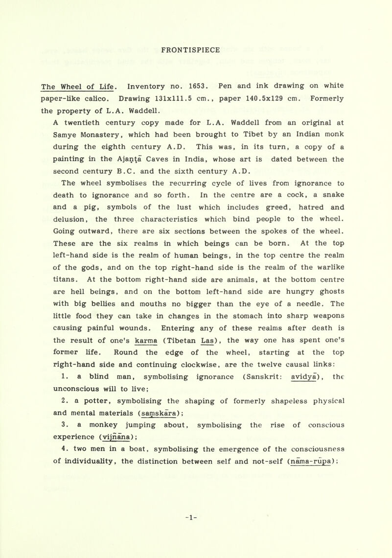 FRONTISPIECE The Wheel of Life. Inventory no. 1653. Pen and ink drawing on white paper-like calico. Drawing 131x111.5 cm., paper 140.5x129 cm. Formerly the property of L.A. Waddell. A twentieth century copy made for L.A. Waddell from an original at Samye Monastery, which had been brought to Tibet by an Indian monk during the eighth century A.D. This was, in its turn, a copy of a painting in the Ajanta Caves in India, whose art is dated between the second century B.C. and the sixth century A.D. The wheel symbolises the recurring cycle of lives from ignorance to death to ignorance and so forth. In the centre are a cock, a snake and a pig, symbols of the lust which includes greed, hatred and delusion, the three characteristics which bind people to the wheel. Going outward, there are six sections between the spokes of the wheel. These are the six realms in which beings can be born. At the top left-hand side is the realm of human beings, in the top centre the realm of the gods, and on the top right-hand side is the realm of the warlike titans. At the bottom right-hand side are animals, at the bottom centre are hell beings, and on the bottom left-hand side are hungry ghosts with big bellies and mouths no bigger than the eye of a needle. The little food they can take in changes in the stomach into sharp weapons causing painful wounds. Entering any of these realms after death is the result of one's karma (Tibetan Las), the way one has spent one's former life. Round the edge of the wheel, starting at the top right-hand side and continuing clockwise, are the twelve causal links: 1. a blind man, symbolising ignorance (Sanskrit: avidya), the unconscious will to live; 2. a potter, symbolising the shaping of formerly shapeless physical and mental materials (samskara); 3. a monkey jumping about, symbolising the rise of conscious experience (vijnana); 4. two men in a boat, symbolising the emergence of the consciousness of individuality, the distinction between self and not-self (nama-rupa); -1-