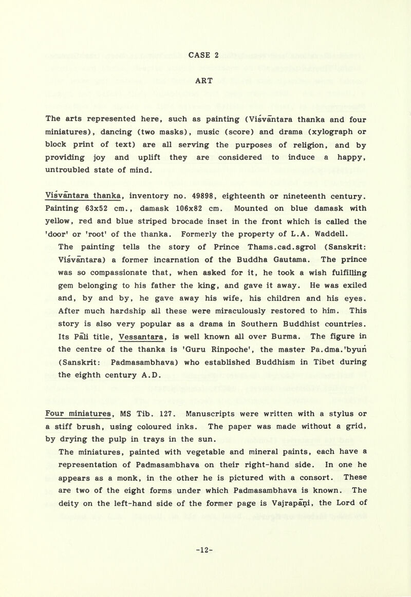 ART The arts represented here, such as painting (Visvantara thanka and four miniatures), dancing (two masks), music (score) and drama (xylograph or block print of text) are all serving the purposes of religion, and by providing joy and uplift they are considered to induce a happy, untroubled state of mind. Visvantara thanka, inventory no. 49898, eighteenth or nineteenth century. Painting 63x52 cm., damask 106x82 cm. Mounted on blue damask with yellow, red and blue striped brocade inset in the front which is called the 'door' or 'root' of the thanka. Formerly the property of L.A. Wad dell. The painting tells the story of Prince Thams.cad.sgrol (Sanskrit: Visvantara) a former incarnation of the Buddha Gautama. The prince was so compassionate that, when asked for it, he took a wish fulfilling gem belonging to his father the king, and gave it away. He was exiled and, by and by, he gave away his wife, his children and his eyes. After much hardship all these were miraculously restored to him. This story is also very popular as a drama in Southern Buddhist countries. Its Pali title, Vessantara, is well known all over Burma. The figure in the centre of the thanka is 'Guru Rinpoche', the master Pa.dma.'byuii (Sanskrit: Padmasambhava) who established Buddhism in Tibet during the eighth century A.D. Four miniatures, MS Tib. 127. Manuscripts were written with a stylus or a stiff brush, using coloured inks. The paper was made without a grid, by drying the pulp in trays in the sun. The miniatures, painted with vegetable and mineral paints, each have a representation of Padmasambhava on their right-hand side. In one he appears as a monk, in the other he is pictured with a consort. These are two of the eight forms under which Padmasambhava is known. The deity on the left-hand side of the former page is Vajrapani, the Lord of -12-