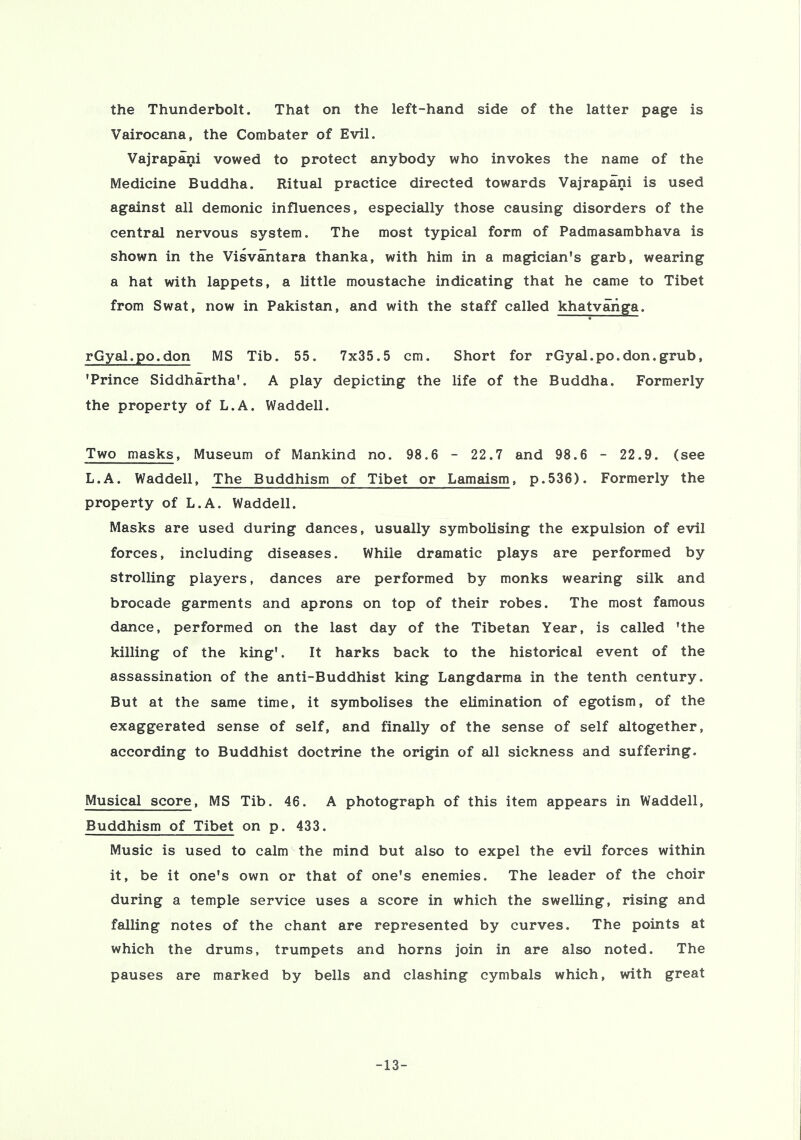 the Thunderbolt. That on the left-hand side of the latter page is Vairocana, the Combater of Evil. Vajrapani vowed to protect anybody who invokes the name of the Medicine Buddha. Ritual practice directed towards Vajrapani is used against all demonic influences, especially those causing disorders of the central nervous system. The most typical form of Padmasambhava is shown in the Visvantara thanka, with him in a magician's garb, wearing a hat with lappets, a little moustache indicating that he came to Tibet from Swat, now in Pakistan, and with the staff called khatvariga. rGyal.po.don MS Tib. 55. 7x35.5 cm. Short for rGyal.po.don.grub, 'Prince Siddhartha'. A play depicting the life of the Buddha. Formerly the property of L.A. Waddell. Two masks, Museum of Mankind no. 98.6 - 22.7 and 98.6 - 22.9. (see L.A. Waddell, The Buddhism of Tibet or Lamaism, p.536). Formerly the property of L.A. Waddell. Masks are used during dances, usually symbolising the expulsion of evil forces, including diseases. While dramatic plays are performed by strolling players, dances are performed by monks wearing silk and brocade garments and aprons on top of their robes. The most famous dance, performed on the last day of the Tibetan Year, is called 'the killing of the king'. It harks back to the historical event of the assassination of the anti-Buddhist king Langdarma in the tenth century. But at the same time, it symbolises the elimination of egotism, of the exaggerated sense of self, and finally of the sense of self altogether, according to Buddhist doctrine the origin of all sickness and suffering. Musical score, MS Tib. 46. A photograph of this item appears in Waddell, Buddhism of Tibet on p. 433. Music is used to calm the mind but also to expel the evil forces within it, be it one's own or that of one's enemies. The leader of the choir during a temple service uses a score in which the swelling, rising and falling notes of the chant are represented by curves. The points at which the drums, trumpets and horns join in are also noted. The pauses are marked by bells and clashing cymbals which, with great -13-