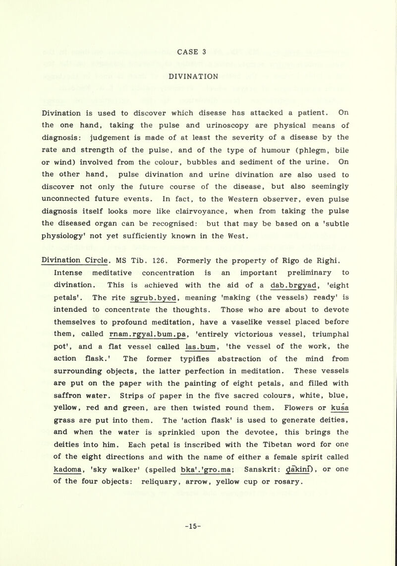 DIVINATION Divination is used to discover which disease has attacked a patient. On the one hand, taking the pulse and urinoscopy are physical means of diagnosis: judgement is made of at least the severity of a disease by the rate and strength of the pulse, and of the type of humour (phlegm, bile or wind) involved from the colour, bubbles and sediment of the urine. On the other hand, pulse divination and urine divination are also used to discover not only the future course of the disease, but also seemingly unconnected future events. In fact, to the Western observer, even pulse diagnosis itself looks more like clairvoyance, when from taking the pulse the diseased organ can be recognised: but that may be based on a 'subtle physiology* not yet sufficiently known in the West. Divination Circle. MS Tib. 126. Formerly the property of Rigo de Righi. Intense meditative concentration is an important preliminary to divination. This is achieved with the aid of a dab.brgyad, 'eight petals'. The rite sgrub.byed, meaning 'making (the vessels) ready' is intended to concentrate the thoughts. Those who are about to devote themselves to profound meditation, have a vaselike vessel placed before them, called rnam.rgyal.bum.pa, 'entirely victorious vessel, triumphal pot', and a flat vessel called las.bum, 'the vessel of the work, the action flask.' The former typifies abstraction of the mind from surrounding objects, the latter perfection in meditation. These vessels are put on the paper with the painting of eight petals, and filled with saffron water. Strips of paper in the five sacred colours, white, blue, yellow, red and green, are then twisted round them. Flowers or kusa grass are put into them. The 'action flask' is used to generate deities, and when the water is sprinkled upon the devotee, this brings the deities into him. Each petal is inscribed with the Tibetan word for one of the eight directions and with the name of either a female spirit called kadoma, 'sky walker' (spelled bka'.'gro.ma; Sanskrit: dakinp, or one of the four objects: reliquary, arrow, yellow cup or rosary. -15-