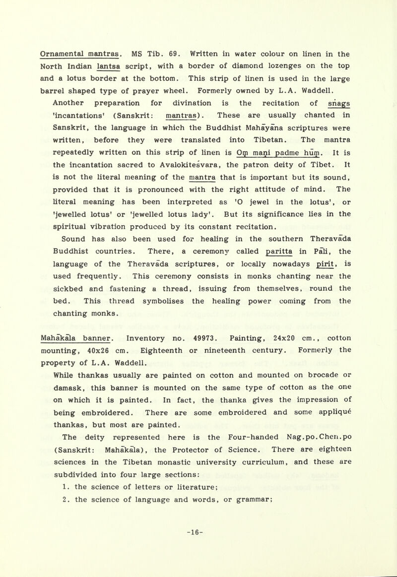 Ornamental mantras. MS Tib. 69. Written in water colour on linen in the North Indian lantsa script, with a border of diamond lozenges on the top and a lotus border at the bottom. This strip of linen is used in the large barrel shaped type of prayer wheel. Formerly owned by L.A. Waddell, Another preparation for divination is the recitation of snags 'incantations' (Sanskrit: mantras). These are usually chanted in Sanskrit, the language in which the Buddhist Mahayana scriptures were written, before they were translated into Tibetan. The mantra repeatedly written on this strip of linen is Om mani padme hum. It is the incantation sacred to Avalokitesvara, the patron deity of Tibet. It is not the literal meaning of the mantra that is important but its sound, provided that it is pronounced with the right attitude of mind. The literal meaning has been interpreted as 'O jewel in the lotus*, or 'jewelled lotus' or 'jewelled lotus lady'. But its significance lies in the spiritual vibration produced by its constant recitation. Sound has also been used for healing in the southern Theravada Buddhist countries. There, a ceremon}/ called paritta in Pali, the language of the Theravada scriptures, or locally nowadays pirit, is used frequently. This ceremony consists in monks chanting near the sickbed and fastening a thread, issuing from themselves, round the bed. This thread symbolises the healing power coming from the chanting monks. Mahakala banner. Inventory no. 49973. Painting, 24x20 cm., cotton mounting, 40x26 cm. Eighteenth or nineteenth century. Formerly the property of L.A. Waddell. While thankas usually are painted on cotton and mounted on brocade or damask, this banner is mounted on the same type of cotton as the one on which it is painted. In fact, the thanka gives the impression of being embroidered. There are some embroidered and some applique thankas, but most are painted. The deity represented here is the Four-handed Nag. po. Chen, po (Sanskrit: Mahakala), the Protector of Science. There are eighteen sciences in the Tibetan monastic university curriculum, and these are subdivided into four large sections: 1. the science of letters or literature; 2. the science of language and words, or grammar; -16-