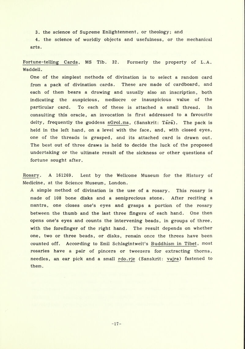 3. the science of Supreme Enlightenment, or theology; and 4. the science of worldly objects and usefulness, or the mechanical arts. Fortune-telling Cards, MS Tib. 32. Formerly the property of L.A. Waddell. One of the simplest methods of divination is to select a random card from a pack of divination cards. These are made of cardboard, and each of them bears a drawing and usually also an inscription, both indicating the auspicious, mediocre or inauspicious value of the particular card. To each of these is attached a small thread. In consulting this oracle, an invocation is first addressed to a favourite deity, frequently the goddess sGrol.ma, (Sanskrit: Tara). The pack is held in the left hand, on a level with the face, and, with closed eyes, one of the threads is grasped, and its attached card is drawn out. The best out of three draws is held to decide the luck of the proposed undertaking or the ultimate result of the sickness or other questions of fortune sought after. Rosary. A 161269. Lent by the Wellcome Museum for the History of Medicine, at the Science Museum, London. A simple method of divination is the use of a rosary. This rosary is made of 108 bone disks and a semiprecious stone. After reciting a mantra, one closes one's eyes and grasps a portion of the rosary between the thumb and the last three fingers of each hand. One then opens one's eyes and counts the intervening beads, in groups of three, with the forefinger of the right hand. The result depends on whether one, two or three beads, or disks, remain once the threes have been counted off. According to Emil Schlagintweit's Buddhism in Tibet, most rosaries have a pair of pincers or tweezers for extracting thorns, needles, an ear pick and a small rdo.rje (Sanskrit: vajra) fastened to them. -17-