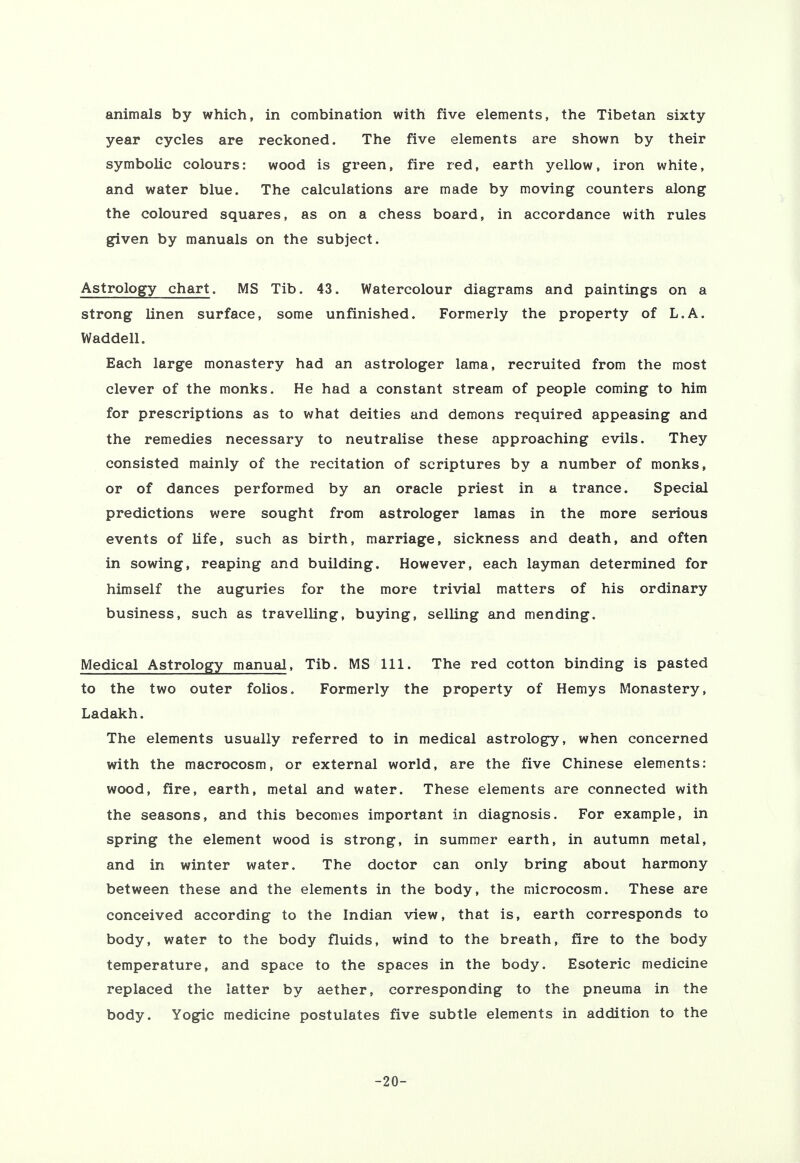 animals by which, in combination with five elements, the Tibetan sixty year cycles are reckoned. The five elements are shown by their symbolic colours: wood is green, fire red, earth yellow, iron white, and water blue. The calculations are made by moving counters along the coloured squares, as on a chess board, in accordance with rules given by manuals on the subject. Astrology chart. MS Tib. 43. Watercolour diagrams and paintings on a strong linen surface, some unfinished. Formerly the property of L.A. Waddell. Each large monastery had an astrologer lama, recruited from the most clever of the monks. He had a constant stream of people coming to him for prescriptions as to what deities and demons required appeasing and the remedies necessary to neutralise these approaching evils. They consisted mainly of the recitation of scriptures by a number of monks, or of dances performed by an oracle priest in a trance. Special predictions were sought from astrologer lamas in the more serious events of life, such as birth, marriage, sickness and death, and often in sowing, reaping and building. However, each layman determined for himself the auguries for the more trivial matters of his ordinary business, such as travelling, buying, selling and mending. Medical Astrology manual, Tib. MS 111. The red cotton binding is pasted to the two outer folios. Formerly the property of Hemys Monastery, Ladakh. The elements usually referred to in medical astrology, when concerned with the macrocosm, or external world, are the five Chinese elements: wood, fire, earth, metal and water. These elements are connected with the seasons, and this becomes important in diagnosis. For example, in spring the element wood is strong, in summer earth, in autumn metal, and in winter water. The doctor can only bring about harmony between these and the elements in the body, the microcosm. These are conceived according to the Indian view, that is, earth corresponds to body, water to the body fluids, wind to the breath, fire to the body temperature, and space to the spaces in the body. Esoteric medicine replaced the latter by aether, corresponding to the pneuma in the body. Yogic medicine postulates five subtle elements in addition to the -20-