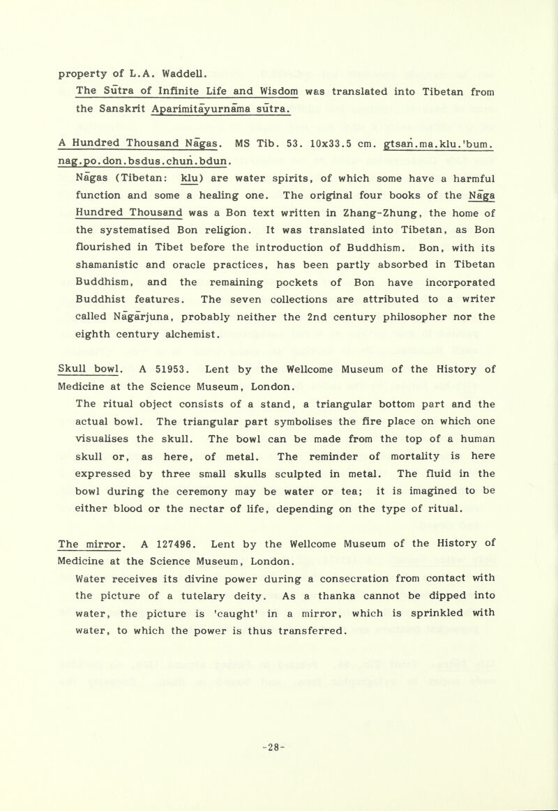 property of L.A. Waddell. The Sutra of Infinite Life and Wisdom was translated into Tibetan from the Sanskrit Aparimitayurnama sutra. A Hundred Thousand Nagas. MS Tib. 53. 10x33.5 cm. gtsaii.ma.klu.'bum. nag. po. don. bsdus. churi. bdun. Nagas (Tibetan: klu) are water spirits, of which some have a harmful function and some a healing one. The original four books of the Naga Hundred Thousand was a Bon text written in Zhang-Zhung, the home of the systematised Bon religion. It was translated into Tibetan, as Bon flourished in Tibet before the introduction of Buddhism. Bon, with its shamanistic and oracle practices, has been partly absorbed in Tibetan Buddhism, and the remaining pockets of Bon have incorporated Buddhist features. The seven collections are attributed to a writer called Nagarjuna, probably neither the 2nd century philosopher nor the eighth century alchemist. Skull bowl. A 51953. Lent by the Wellcome Museum of the History of Medicine at the Science Museum, London. The ritual object consists of a stand, a triangular bottom part and the actual bowl. The triangular part symbolises the fire place on which one visualises the skull. The bowl can be made from the top of a human skull or, as here, of metal. The reminder of mortality is here expressed by three small skulls sculpted in metal. The fluid in the bowl during the ceremony may be water or tea; it is imagined to be either blood or the nectar of life, depending on the type of ritual. The mirror. A 127496. Lent by the Wellcome Museum of the History of Medicine at the Science Museum, London. Water receives its divine power during a consecration from contact with the picture of a tutelary deity. As a thanka cannot be dipped into water, the picture is 'caught' in a mirror, which is sprinkled with water, to which the power is thus transferred. -28-