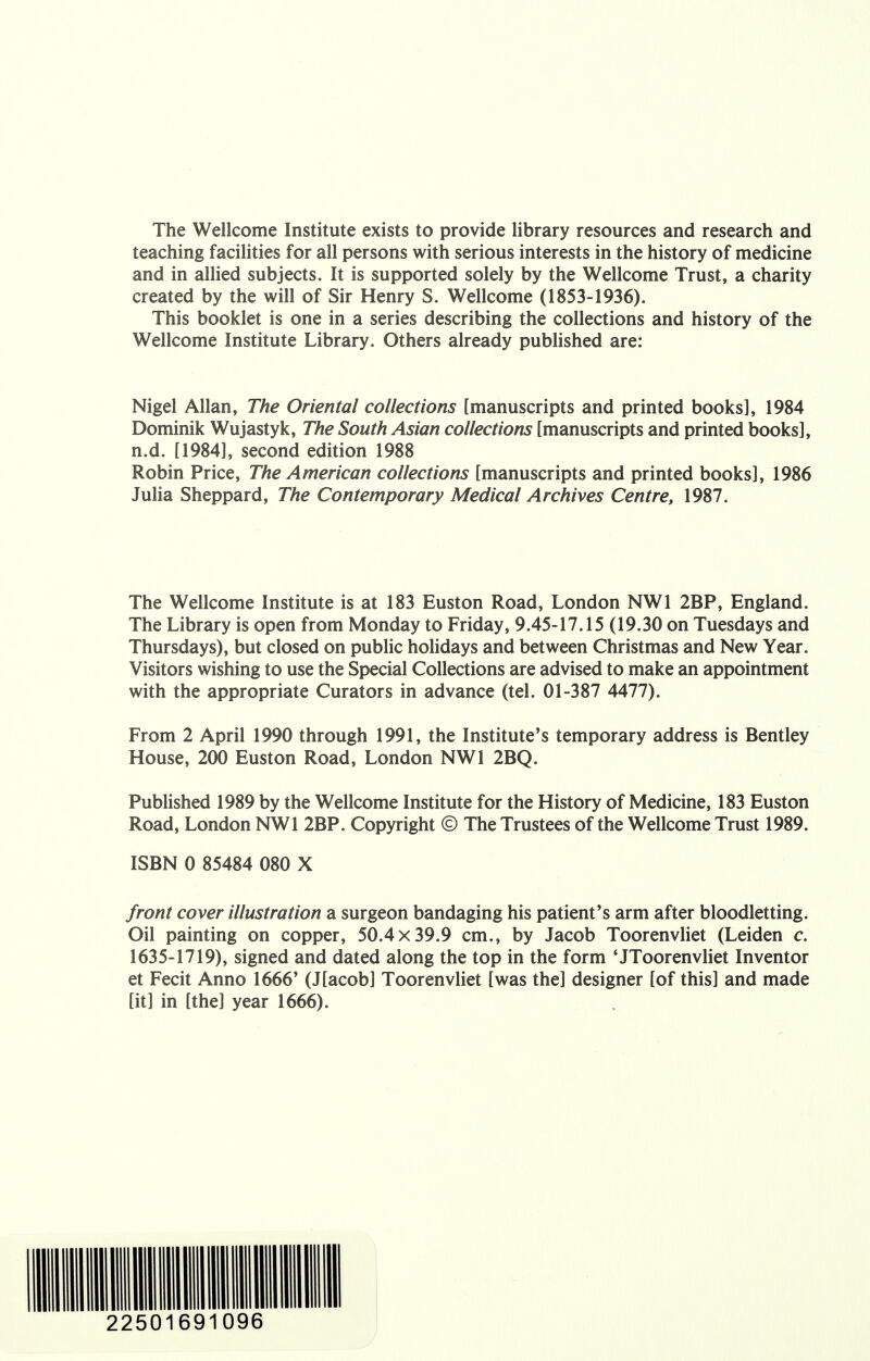 The Wellcome Institute exists to provide library resources and research and teaching facilities for all persons with serious interests in the history of medicine and in allied subjects. It is supported solely by the Wellcome Trust, a charity created by the will of Sir Henry S. Wellcome (1853-1936). This booklet is one in a series describing the collections and history of the Wellcome Institute Library. Others already published are: Nigel Allan, The Oriental collections [manuscripts and printed books], 1984 Dominik Wujastyk, The South Asian collections [manuscripts and printed books], n.d. [1984], second edition 1988 Robin Price, The American collections [manuscripts and printed books], 1986 Julia Sheppard, The Contemporary Medical Archives Centre, 1987. The Wellcome Institute is at 183 Euston Road, London NW1 2BP, England. The Library is open from Monday to Friday, 9.45-17.15 (19.30 on Tuesdays and Thursdays), but closed on public holidays and between Christmas and New Year. Visitors wishing to use the Special Collections are advised to make an appointment with the appropriate Curators in advance (tel. 01-387 4477). From 2 April 1990 through 1991, the Institute's temporary address is Bentley House, 200 Euston Road, London NW1 2BQ. Published 1989 by the Wellcome Institute for the History of Medicine, 183 Euston Road, London NW1 2BP. Copyright © The Trustees of the Wellcome Trust 1989. ISBN 0 85484 080 X front cover illustration a surgeon bandaging his patient's arm after bloodletting. Oil painting on copper, 50.4x39.9 cm., by Jacob Toorenvliet (Leiden c. 1635-1719), signed and dated along the top in the form 'JToorenvliet Inventor et Fecit Anno 1666' (J[acob] Toorenvliet [was the] designer [of this] and made [it] in [the] year 1666). 22501691096