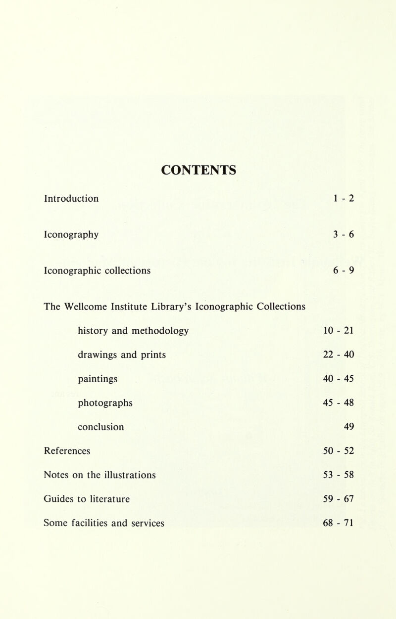 CONTENTS inirouucuon i i - z Iconography 3 - 6 Iconographic collections o Q - y The Wellcome Institute Library's Iconographic Collections history and methodology 10 - 21 drawings and prints 22 - 40 paintings 40 - 45 photographs 45 - 48 conclusion 49 References 50 - 52 Notes on the illustrations 53 - 58 Guides to literature 59 - 67 Some facilities and services 68 - 71