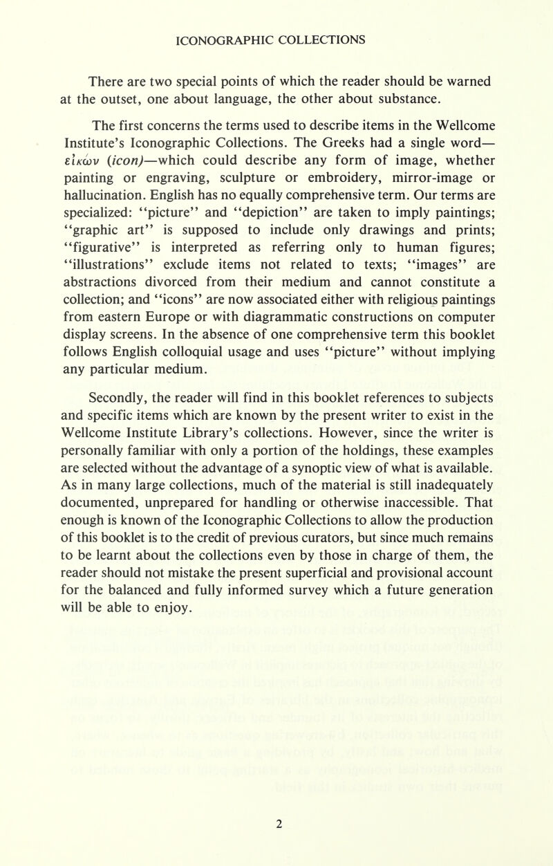 There are two special points of which the reader should be warned at the outset, one about language, the other about substance. The first concerns the terms used to describe items in the Wellcome Institute's Iconographic Collections. The Greeks had a single word— eIkcov (icon)—which could describe any form of image, whether painting or engraving, sculpture or embroidery, mirror-image or hallucination. English has no equally comprehensive term. Our terms are specialized: ' 'picture and * 'depiction are taken to imply paintings; 4'graphic art is supposed to include only drawings and prints; figurative is interpreted as referring only to human figures; illustrations exclude items not related to texts; images are abstractions divorced from their medium and cannot constitute a collection; and icons are now associated either with religious paintings from eastern Europe or with diagrammatic constructions on computer display screens. In the absence of one comprehensive term this booklet follows English colloquial usage and uses picture without implying any particular medium. Secondly, the reader will find in this booklet references to subjects and specific items which are known by the present writer to exist in the Wellcome Institute Library's collections. However, since the writer is personally familiar with only a portion of the holdings, these examples are selected without the advantage of a synoptic view of what is available. As in many large collections, much of the material is still inadequately documented, unprepared for handling or otherwise inaccessible. That enough is known of the Iconographic Collections to allow the production of this booklet is to the credit of previous curators, but since much remains to be learnt about the collections even by those in charge of them, the reader should not mistake the present superficial and provisional account for the balanced and fully informed survey which a future generation will be able to enjoy.