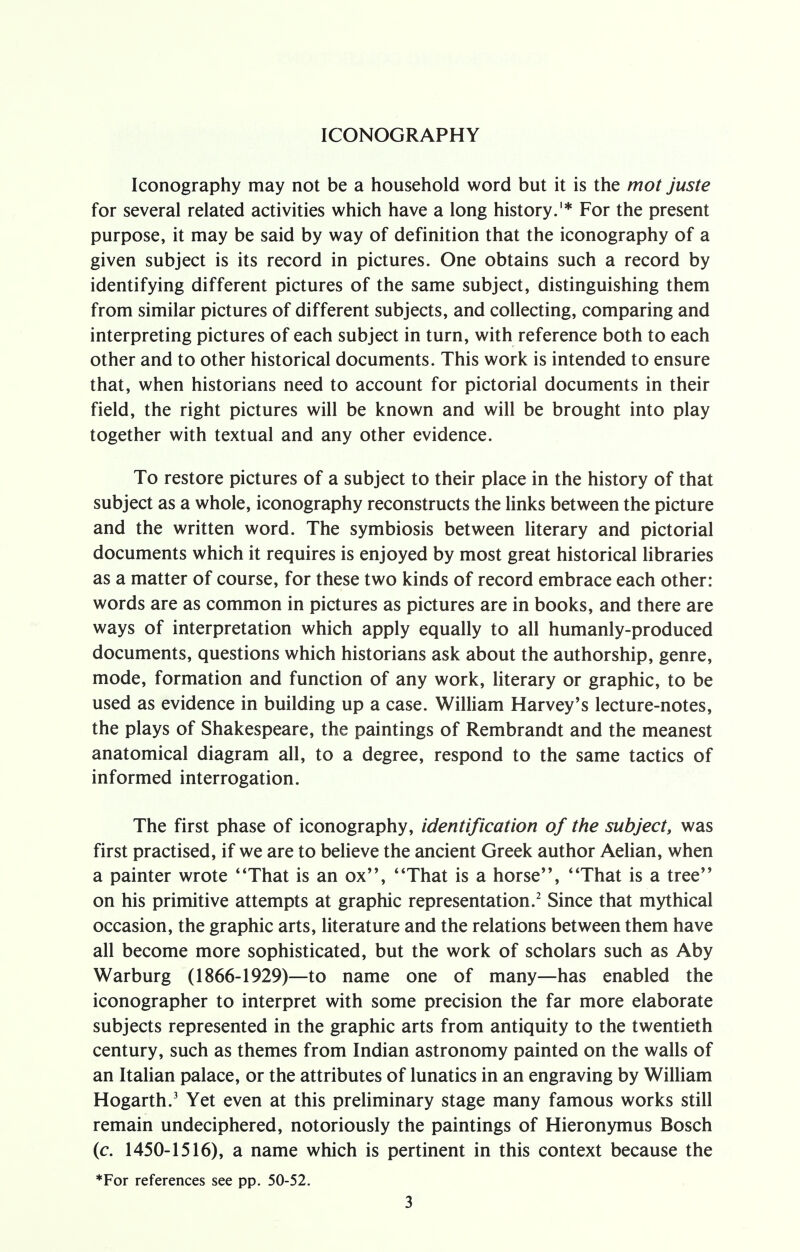 ICONOGRAPHY Iconography may not be a household word but it is the mot juste for several related activities which have a long history.1* For the present purpose, it may be said by way of definition that the iconography of a given subject is its record in pictures. One obtains such a record by identifying different pictures of the same subject, distinguishing them from similar pictures of different subjects, and collecting, comparing and interpreting pictures of each subject in turn, with reference both to each other and to other historical documents. This work is intended to ensure that, when historians need to account for pictorial documents in their field, the right pictures will be known and will be brought into play together with textual and any other evidence. To restore pictures of a subject to their place in the history of that subject as a whole, iconography reconstructs the links between the picture and the written word. The symbiosis between literary and pictorial documents which it requires is enjoyed by most great historical libraries as a matter of course, for these two kinds of record embrace each other: words are as common in pictures as pictures are in books, and there are ways of interpretation which apply equally to all humanly-produced documents, questions which historians ask about the authorship, genre, mode, formation and function of any work, literary or graphic, to be used as evidence in building up a case. William Harvey's lecture-notes, the plays of Shakespeare, the paintings of Rembrandt and the meanest anatomical diagram all, to a degree, respond to the same tactics of informed interrogation. The first phase of iconography, identification of the subject, was first practised, if we are to believe the ancient Greek author Aelian, when a painter wrote 'That is an ox, That is a horse, That is a tree on his primitive attempts at graphic representation.2 Since that mythical occasion, the graphic arts, literature and the relations between them have all become more sophisticated, but the work of scholars such as Aby Warburg (1866-1929)—to name one of many—has enabled the iconographer to interpret with some precision the far more elaborate subjects represented in the graphic arts from antiquity to the twentieth century, such as themes from Indian astronomy painted on the walls of an Italian palace, or the attributes of lunatics in an engraving by William Hogarth.3 Yet even at this preliminary stage many famous works still remain undeciphered, notoriously the paintings of Hieronymus Bosch (c. 1450-1516), a name which is pertinent in this context because the *For references see pp. 50-52.