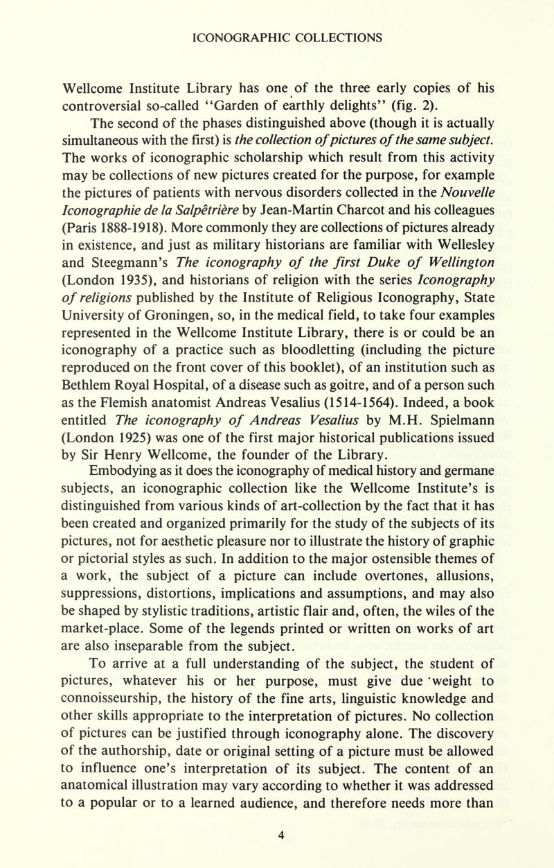 Wellcome Institute Library has one of the three early copies of his controversial so-called Garden of earthly delights'' (fig. 2). The second of the phases distinguished above (though it is actually simultaneous with the first) is the collection of pictures of the same subject. The works of iconographic scholarship which result from this activity may be collections of new pictures created for the purpose, for example the pictures of patients with nervous disorders collected in the Nouvelle Iconographie de la Salpetriere by Jean-Martin Charcot and his colleagues (Paris 1888-1918). More commonly they are collections of pictures already in existence, and just as military historians are familiar with Wellesley and Steegmann's The iconography of the first Duke of Wellington (London 1935), and historians of religion with the series Iconography of religions published by the Institute of Religious Iconography, State University of Groningen, so, in the medical field, to take four examples represented in the Wellcome Institute Library, there is or could be an iconography of a practice such as bloodletting (including the picture reproduced on the front cover of this booklet), of an institution such as Bethlem Royal Hospital, of a disease such as goitre, and of a person such as the Flemish anatomist Andreas Vesalius (1514-1564). Indeed, a book entitled The iconography of Andreas Vesalius by M.H. Spielmann (London 1925) was one of the first major historical publications issued by Sir Henry Wellcome, the founder of the Library. Embodying as it does the iconography of medical history and germane subjects, an iconographic collection like the Wellcome Institute's is distinguished from various kinds of art-collection by the fact that it has been created and organized primarily for the study of the subjects of its pictures, not for aesthetic pleasure nor to illustrate the history of graphic or pictorial styles as such. In addition to the major ostensible themes of a work, the subject of a picture can include overtones, allusions, suppressions, distortions, implications and assumptions, and may also be shaped by stylistic traditions, artistic flair and, often, the wiles of the market-place. Some of the legends printed or written on works of art are also inseparable from the subject. To arrive at a full understanding of the subject, the student of pictures, whatever his or her purpose, must give due 'weight to connoisseurship, the history of the fine arts, linguistic knowledge and other skills appropriate to the interpretation of pictures. No collection of pictures can be justified through iconography alone. The discovery of the authorship, date or original setting of a picture must be allowed to influence one's interpretation of its subject. The content of an anatomical illustration may vary according to whether it was addressed to a popular or to a learned audience, and therefore needs more than