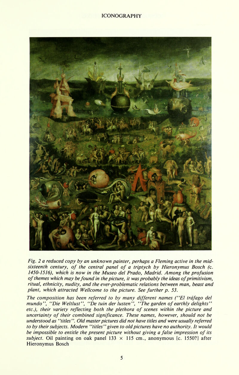 Fig. 2 a reduced copy by an unknown painter, perhaps a Fleming active in the mid- sixteenth century, of the central panel of a triptych by Hieronymus Bosch (c. 1450-1516), which is now in the Museo del Prado, Madrid. Among the profusion of themes which may be found in the picture, it was probably the ideas of primitivism, ritual, ethnicity, nudity, and the ever-problematic relations between man, beast and plant, which attracted Wellcome to the picture. See further p. 53. The composition has been referred to by many different names (El trdfago del mundo, Die Welt lust, De tuin der lusten, The garden of earthly delights etc.), their variety reflecting both the plethora of scenes within the picture and uncertainty of their combined significance. These names, however, should not be understood as titles. Old master pictures did not have titles and were usually referred to by their subjects. Modern titles given to old pictures have no authority. It would be impossible to entitle the present picture without giving a false impression of its subject. Oil painting on oak panel 133 x 115 cm., anonymous [c. 1550?] after Hieronymus Bosch