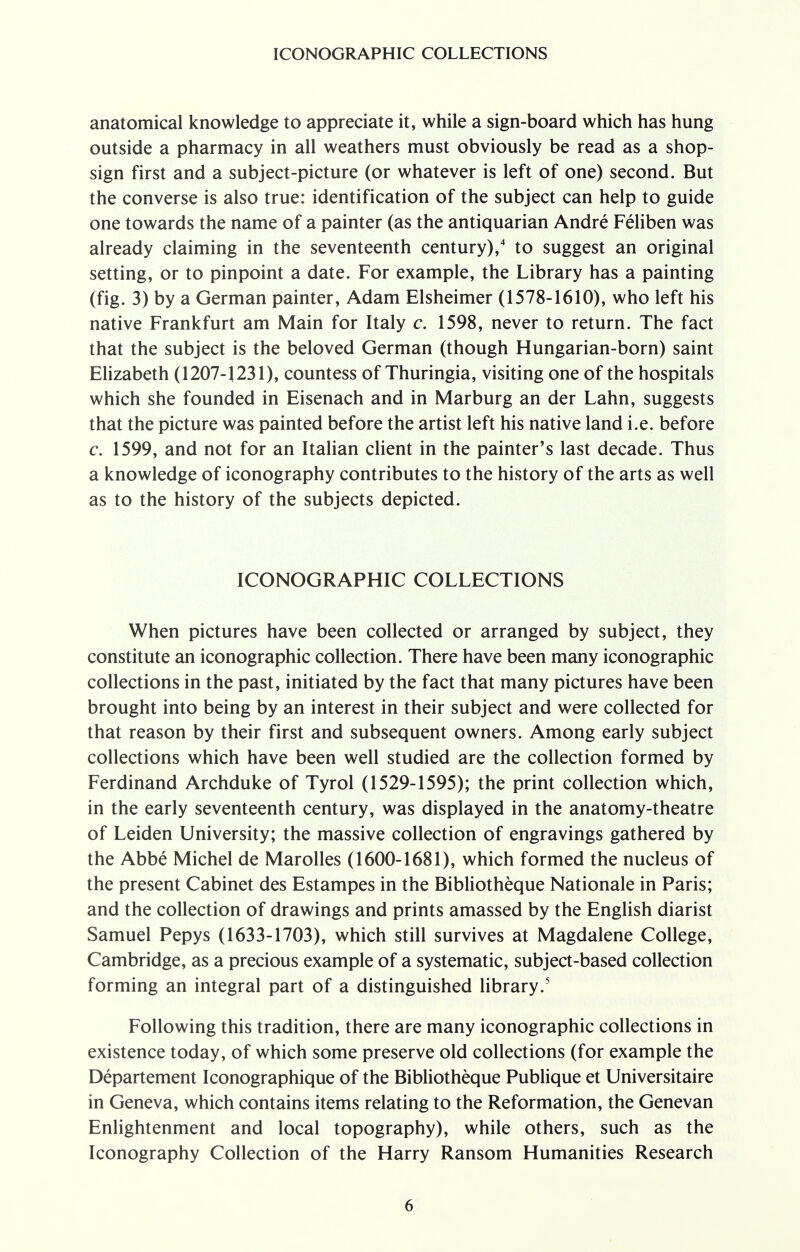 anatomical knowledge to appreciate it, while a sign-board which has hung outside a pharmacy in all weathers must obviously be read as a shop- sign first and a subject-picture (or whatever is left of one) second. But the converse is also true: identification of the subject can help to guide one towards the name of a painter (as the antiquarian Andre Feliben was already claiming in the seventeenth century),4 to suggest an original setting, or to pinpoint a date. For example, the Library has a painting (fig. 3) by a German painter, Adam Elsheimer (1578-1610), who left his native Frankfurt am Main for Italy c. 1598, never to return. The fact that the subject is the beloved German (though Hungarian-born) saint Elizabeth (1207-1231), countess of Thuringia, visiting one of the hospitals which she founded in Eisenach and in Marburg an der Lahn, suggests that the picture was painted before the artist left his native land i.e. before c. 1599, and not for an Italian client in the painter's last decade. Thus a knowledge of iconography contributes to the history of the arts as well as to the history of the subjects depicted. ICONOGRAPHIC COLLECTIONS When pictures have been collected or arranged by subject, they constitute an iconographic collection. There have been many iconographic collections in the past, initiated by the fact that many pictures have been brought into being by an interest in their subject and were collected for that reason by their first and subsequent owners. Among early subject collections which have been well studied are the collection formed by Ferdinand Archduke of Tyrol (1529-1595); the print collection which, in the early seventeenth century, was displayed in the anatomy-theatre of Leiden University; the massive collection of engravings gathered by the Abbe Michel de Marolles (1600-1681), which formed the nucleus of the present Cabinet des Estampes in the Bibliotheque Nationale in Paris; and the collection of drawings and prints amassed by the English diarist Samuel Pepys (1633-1703), which still survives at Magdalene College, Cambridge, as a precious example of a systematic, subject-based collection forming an integral part of a distinguished library.5 Following this tradition, there are many iconographic collections in existence today, of which some preserve old collections (for example the Departement Iconographique of the Bibliotheque Publique et Universitaire in Geneva, which contains items relating to the Reformation, the Genevan Enlightenment and local topography), while others, such as the Iconography Collection of the Harry Ransom Humanities Research