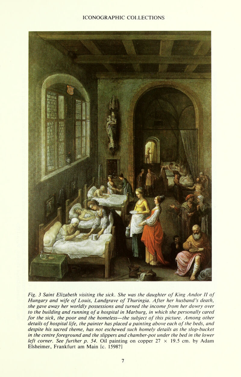 Fig. 3 Saint Elizabeth visiting the sick. She was the daughter of King Andor II of Hungary and wife of Louis, Landgrave of Thuringia. After her husband's death, she gave away her worldly possessions and turned the income from her dowry over to the building and running of a hospital in Marburg, in which she personally cared for the sick, the poor and the homeless—the subject of this picture. Among other details of hospital life, the painter has placed a painting above each of the beds, and despite his sacred theme, has not eschewed such homely details as the slop-bucket in the centre foreground and the slippers and chamber-pot under the bed in the lower left corner. See further p. 54. Oil painting on copper 27 x 19.5 cm. by Adam Elsheimer, Frankfurt am Main [c. 1598?]