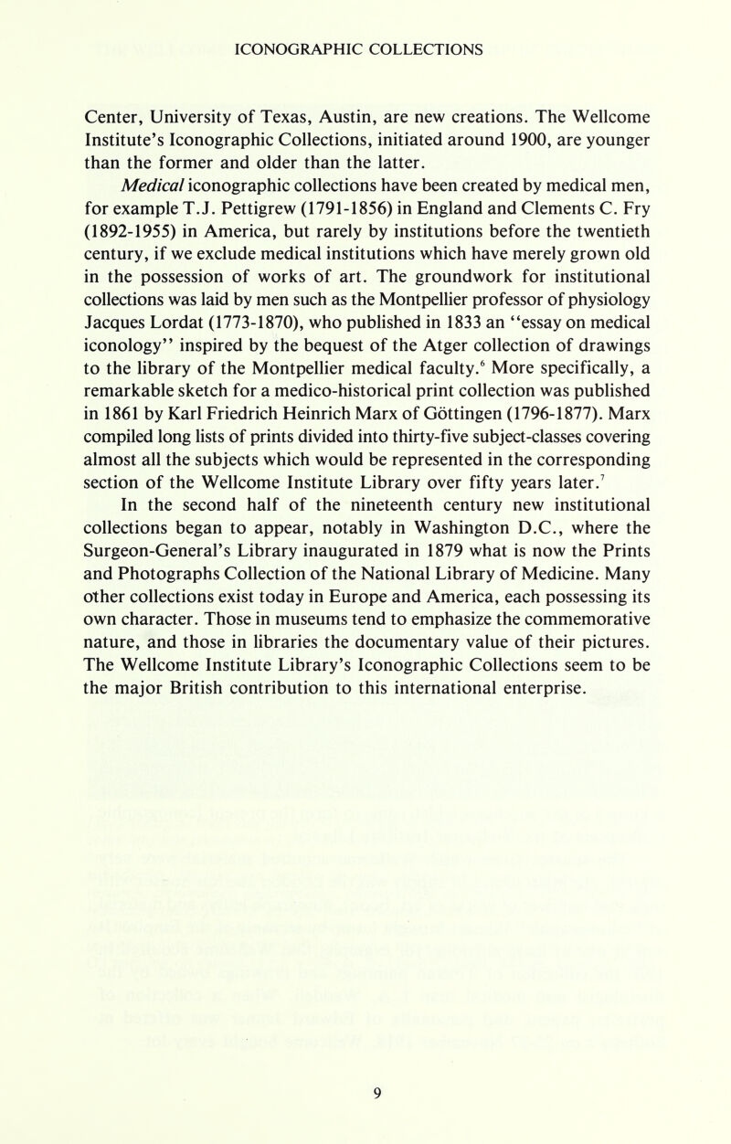 Center, University of Texas, Austin, are new creations. The Wellcome Institute's Iconographic Collections, initiated around 1900, are younger than the former and older than the latter. Medical iconographic collections have been created by medical men, for example T.J. Pettigrew (1791-1856) in England and Clements C. Fry (1892-1955) in America, but rarely by institutions before the twentieth century, if we exclude medical institutions which have merely grown old in the possession of works of art. The groundwork for institutional collections was laid by men such as the Montpellier professor of physiology Jacques Lordat (1773-1870), who published in 1833 an essay on medical iconology inspired by the bequest of the Atger collection of drawings to the library of the Montpellier medical faculty.6 More specifically, a remarkable sketch for a medico-historical print collection was published in 1861 by Karl Friedrich Heinrich Marx of Gottingen (1796-1877). Marx compiled long lists of prints divided into thirty-five subject-classes covering almost all the subjects which would be represented in the corresponding section of the Wellcome Institute Library over fifty years later.7 In the second half of the nineteenth century new institutional collections began to appear, notably in Washington D.C., where the Surgeon-General's Library inaugurated in 1879 what is now the Prints and Photographs Collection of the National Library of Medicine. Many other collections exist today in Europe and America, each possessing its own character. Those in museums tend to emphasize the commemorative nature, and those in libraries the documentary value of their pictures. The Wellcome Institute Library's Iconographic Collections seem to be the major British contribution to this international enterprise.