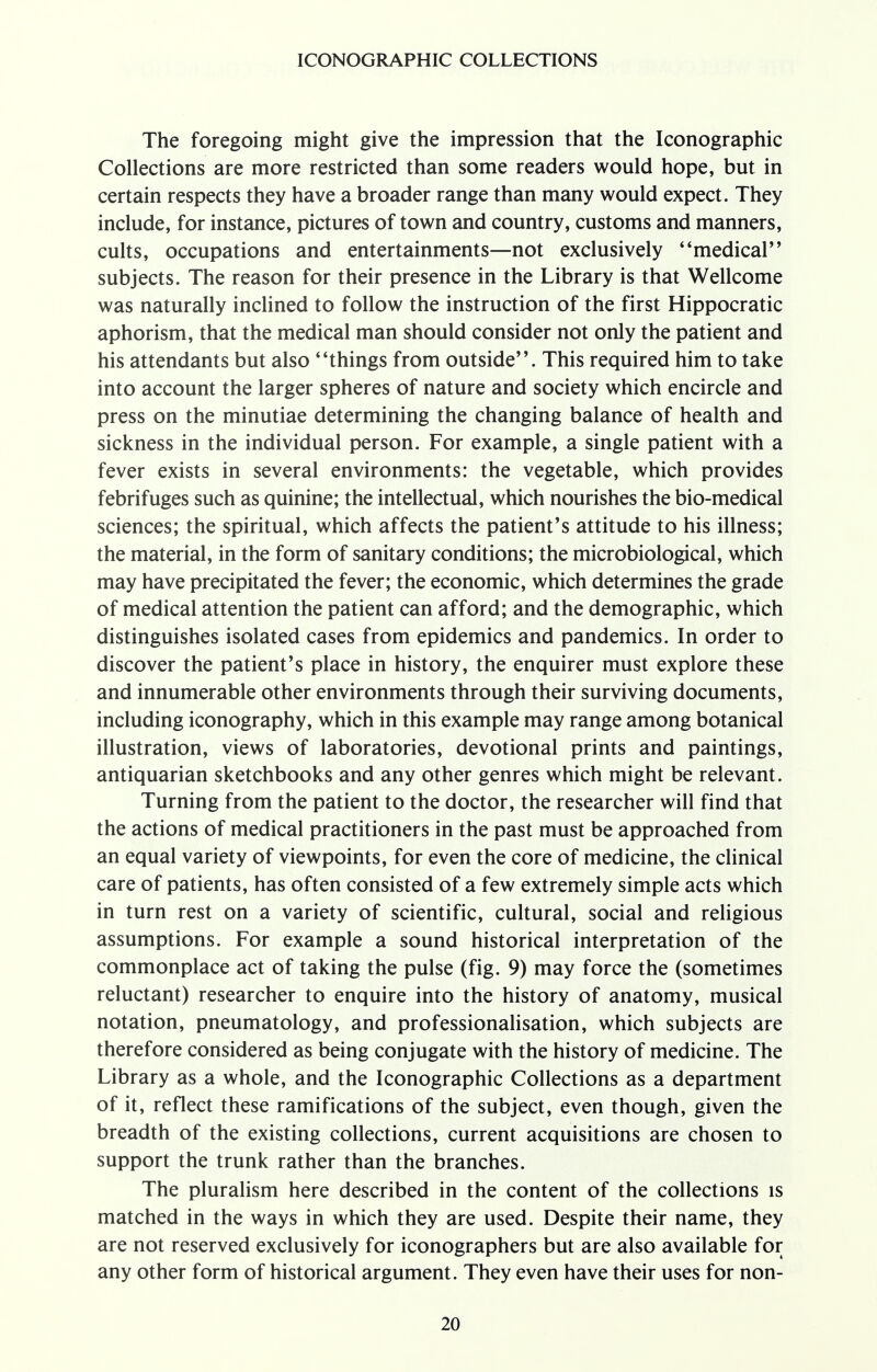 The foregoing might give the impression that the Iconographic Collections are more restricted than some readers would hope, but in certain respects they have a broader range than many would expect. They include, for instance, pictures of town and country, customs and manners, cults, occupations and entertainments—not exclusively ''medical'' subjects. The reason for their presence in the Library is that Wellcome was naturally inclined to follow the instruction of the first Hippocratic aphorism, that the medical man should consider not only the patient and his attendants but also * 'things from outside. This required him to take into account the larger spheres of nature and society which encircle and press on the minutiae determining the changing balance of health and sickness in the individual person. For example, a single patient with a fever exists in several environments: the vegetable, which provides febrifuges such as quinine; the intellectual, which nourishes the bio-medical sciences; the spiritual, which affects the patient's attitude to his illness; the material, in the form of sanitary conditions; the microbiological, which may have precipitated the fever; the economic, which determines the grade of medical attention the patient can afford; and the demographic, which distinguishes isolated cases from epidemics and pandemics. In order to discover the patient's place in history, the enquirer must explore these and innumerable other environments through their surviving documents, including iconography, which in this example may range among botanical illustration, views of laboratories, devotional prints and paintings, antiquarian sketchbooks and any other genres which might be relevant. Turning from the patient to the doctor, the researcher will find that the actions of medical practitioners in the past must be approached from an equal variety of viewpoints, for even the core of medicine, the clinical care of patients, has often consisted of a few extremely simple acts which in turn rest on a variety of scientific, cultural, social and religious assumptions. For example a sound historical interpretation of the commonplace act of taking the pulse (fig. 9) may force the (sometimes reluctant) researcher to enquire into the history of anatomy, musical notation, pneumatology, and professionalisation, which subjects are therefore considered as being conjugate with the history of medicine. The Library as a whole, and the Iconographic Collections as a department of it, reflect these ramifications of the subject, even though, given the breadth of the existing collections, current acquisitions are chosen to support the trunk rather than the branches. The pluralism here described in the content of the collections is matched in the ways in which they are used. Despite their name, they are not reserved exclusively for iconographers but are also available for any other form of historical argument. They even have their uses for non-