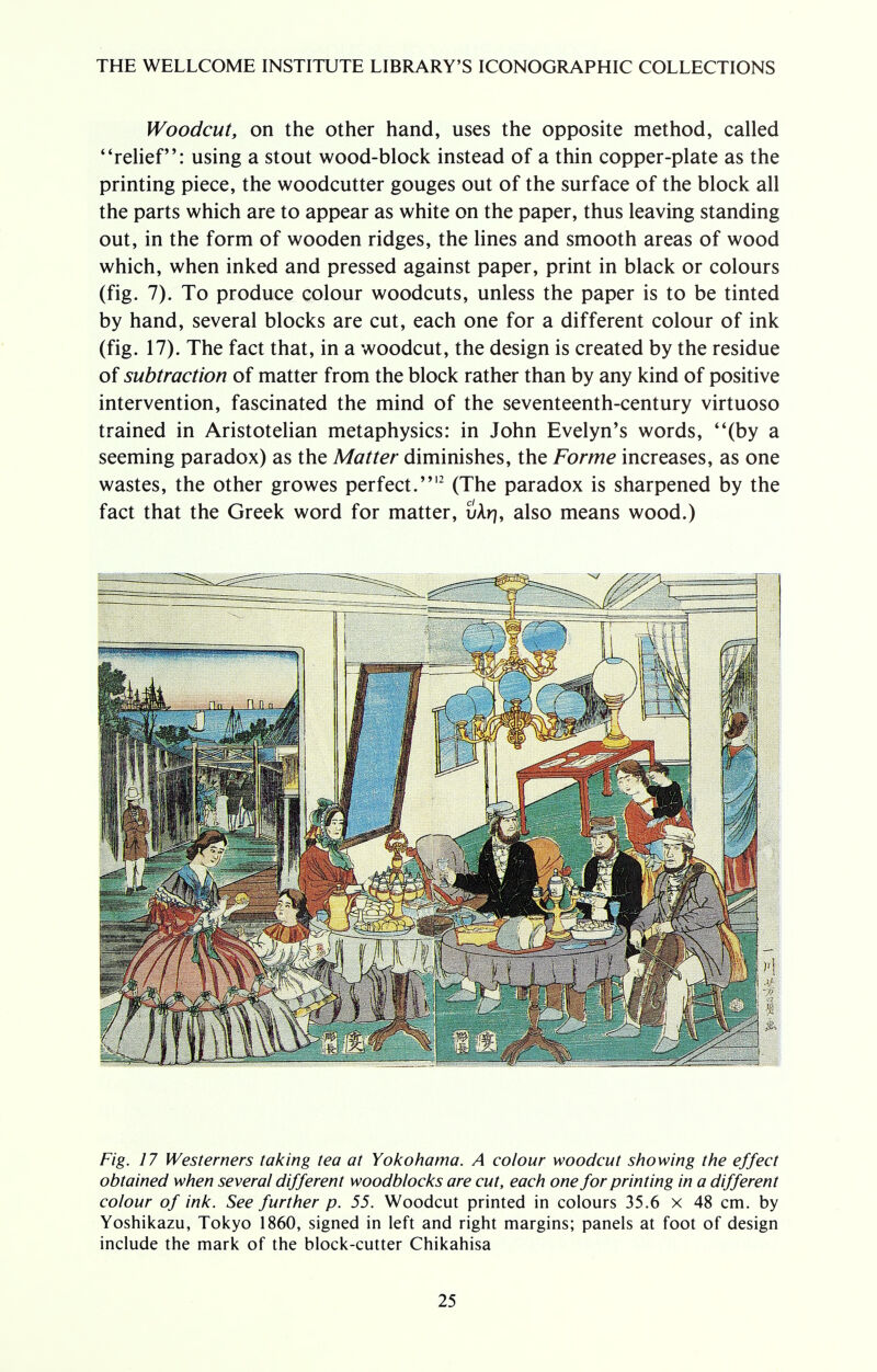 Woodcut, on the other hand, uses the opposite method, called relief: using a stout wood-block instead of a thin copper-plate as the printing piece, the woodcutter gouges out of the surface of the block all the parts which are to appear as white on the paper, thus leaving standing out, in the form of wooden ridges, the lines and smooth areas of wood which, when inked and pressed against paper, print in black or colours (fig. 7). To produce colour woodcuts, unless the paper is to be tinted by hand, several blocks are cut, each one for a different colour of ink (fig. 17). The fact that, in a woodcut, the design is created by the residue of subtraction of matter from the block rather than by any kind of positive intervention, fascinated the mind of the seventeenth-century virtuoso trained in Aristotelian metaphysics: in John Evelyn's words, (by a seeming paradox) as the Matter diminishes, the Forme increases, as one wastes, the other growes perfect.12 (The paradox is sharpened by the fact that the Greek word for matter, uAr], also means wood.) Fig. 17 Westerners taking tea at Yokohama. A colour woodcut showing the effect obtained when several different woodblocks are cut, each one for printing in a different colour of ink. See further p. 55. Woodcut printed in colours 35.6 x 48 cm. by Yoshikazu, Tokyo 1860, signed in left and right margins; panels at foot of design include the mark of the block-cutter Chikahisa