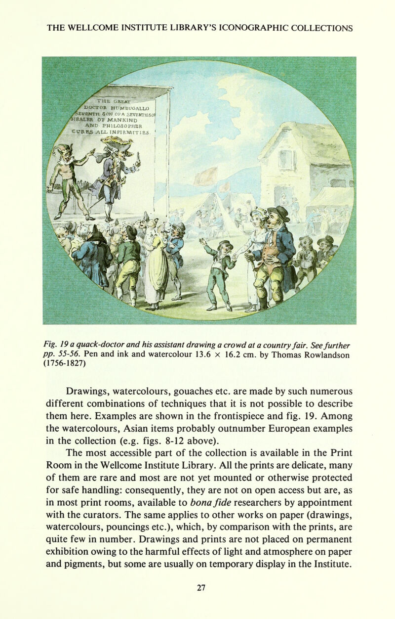 Fig- 19 a quack-doctor and his assistant drawing a crowd at a country fair. See further pp. 55-56. Pen and ink and watercolour 13.6 x 16.2 cm. by Thomas Rowlandson (1756-1827) Drawings, watercolours, gouaches etc. are made by such numerous different combinations of techniques that it is not possible to describe them here. Examples are shown in the frontispiece and fig. 19. Among the watercolours, Asian items probably outnumber European examples in the collection (e.g. figs. 8-12 above). The most accessible part of the collection is available in the Print Room in the Wellcome Institute Library. All the prints are delicate, many of them are rare and most are not yet mounted or otherwise protected for safe handling: consequently, they are not on open access but are, as in most print rooms, available to bona fide researchers by appointment with the curators. The same applies to other works on paper (drawings, watercolours, pouncings etc.), which, by comparison with the prints, are quite few in number. Drawings and prints are not placed on permanent exhibition owing to the harmful effects of light and atmosphere on paper and pigments, but some are usually on temporary display in the Institute.