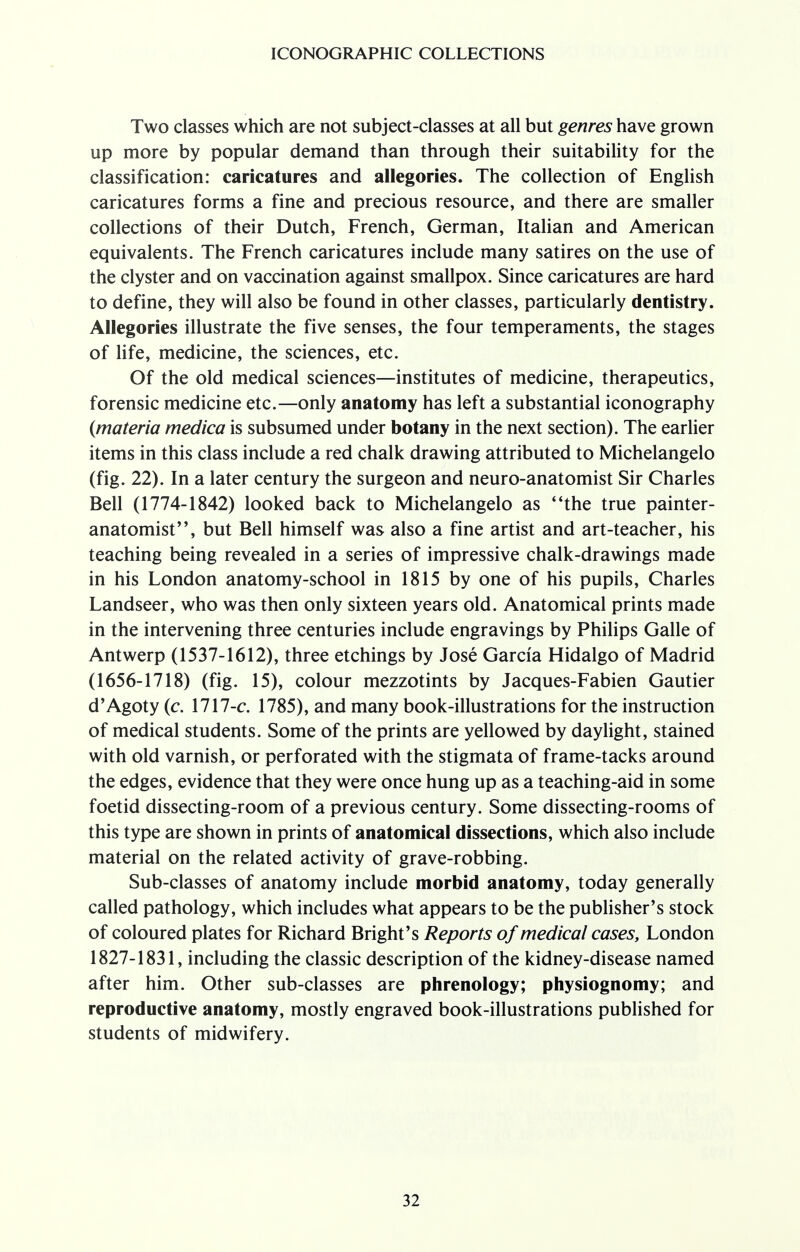 Two classes which are not subject-classes at all but genres have grown up more by popular demand than through their suitability for the classification: caricatures and allegories. The collection of English caricatures forms a fine and precious resource, and there are smaller collections of their Dutch, French, German, Italian and American equivalents. The French caricatures include many satires on the use of the clyster and on vaccination against smallpox. Since caricatures are hard to define, they will also be found in other classes, particularly dentistry. Allegories illustrate the five senses, the four temperaments, the stages of life, medicine, the sciences, etc. Of the old medical sciences—institutes of medicine, therapeutics, forensic medicine etc.—only anatomy has left a substantial iconography (materia medica is subsumed under botany in the next section). The earlier items in this class include a red chalk drawing attributed to Michelangelo (fig. 22). In a later century the surgeon and neuro-anatomist Sir Charles Bell (1774-1842) looked back to Michelangelo as the true painter- anatomist, but Bell himself was also a fine artist and art-teacher, his teaching being revealed in a series of impressive chalk-drawings made in his London anatomy-school in 1815 by one of his pupils, Charles Landseer, who was then only sixteen years old. Anatomical prints made in the intervening three centuries include engravings by Philips Galle of Antwerp (1537-1612), three etchings by Jose Garcia Hidalgo of Madrid (1656-1718) (fig. 15), colour mezzotints by Jacques-Fabien Gautier d'Agoty (c. 1717-c. 1785), and many book-illustrations for the instruction of medical students. Some of the prints are yellowed by daylight, stained with old varnish, or perforated with the stigmata of frame-tacks around the edges, evidence that they were once hung up as a teaching-aid in some foetid dissecting-room of a previous century. Some dissecting-rooms of this type are shown in prints of anatomical dissections, which also include material on the related activity of grave-robbing. Sub-classes of anatomy include morbid anatomy, today generally called pathology, which includes what appears to be the publisher's stock of coloured plates for Richard Bright's Reports of medical cases, London 1827-1831, including the classic description of the kidney-disease named after him. Other sub-classes are phrenology; physiognomy; and reproductive anatomy, mostly engraved book-illustrations published for students of midwifery.