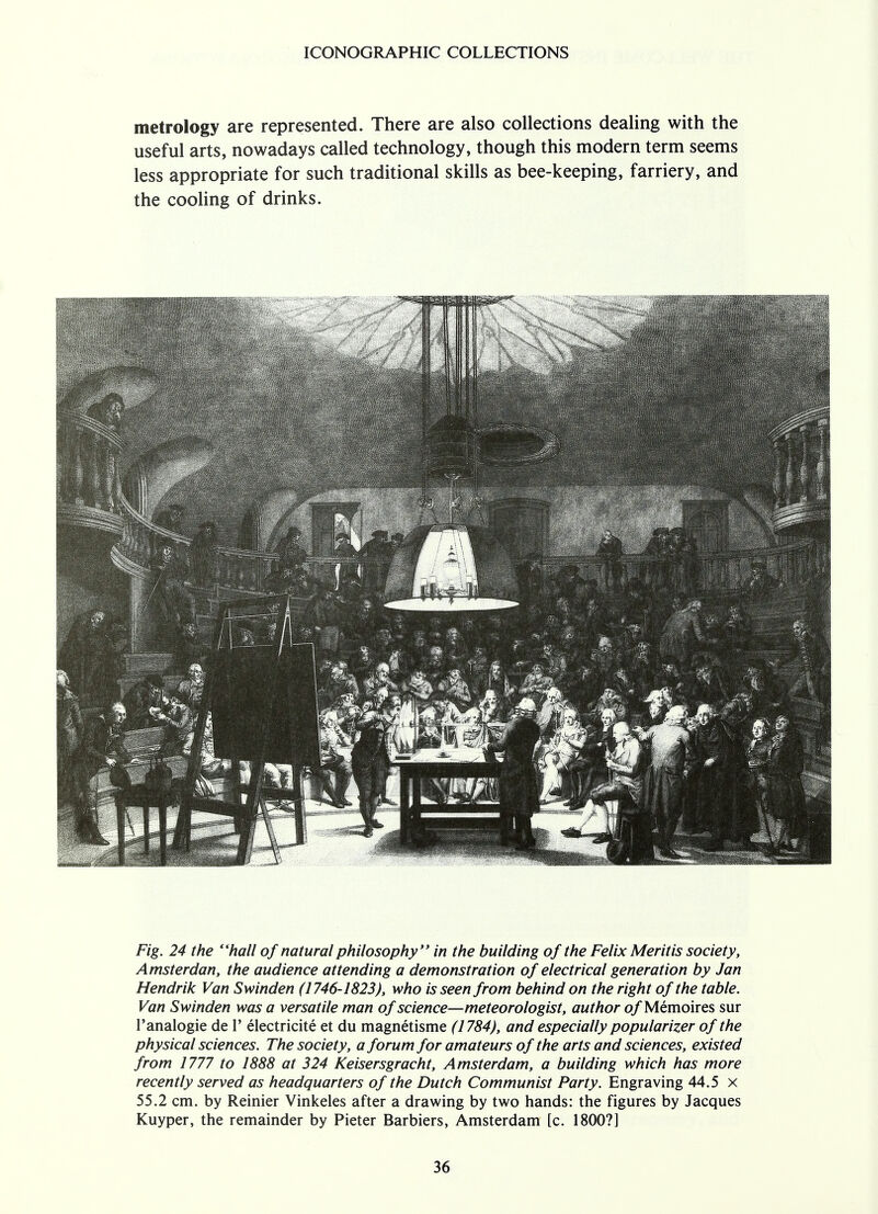 metrology are represented. There are also collections dealing with the useful arts, nowadays called technology, though this modern term seems less appropriate for such traditional skills as bee-keeping, farriery, and the cooling of drinks. Fig. 24 the hall of natural philosophy in the building of the Felix Meritis society, Amsterdan, the audience attending a demonstration of electrical generation by Jan Hendrik Van Swinden (1746-1823), who is seen from behind on the right of the table. Van Swinden was a versatile man of science—meteorologist, author o/Memoires sur l'analogie de 1' electricite et du magnetisme (1784), and especially popularizer of the physical sciences. The society, a forum for amateurs of the arts and sciences, existed from 1777 to 1888 at 324 Keisersgracht, Amsterdam, a building which has more recently served as headquarters of the Dutch Communist Party. Engraving 44.5 x 55.2 cm. by Reinier Vinkeles after a drawing by two hands: the figures by Jacques Kuyper, the remainder by Pieter Barbiers, Amsterdam [c. 1800?]