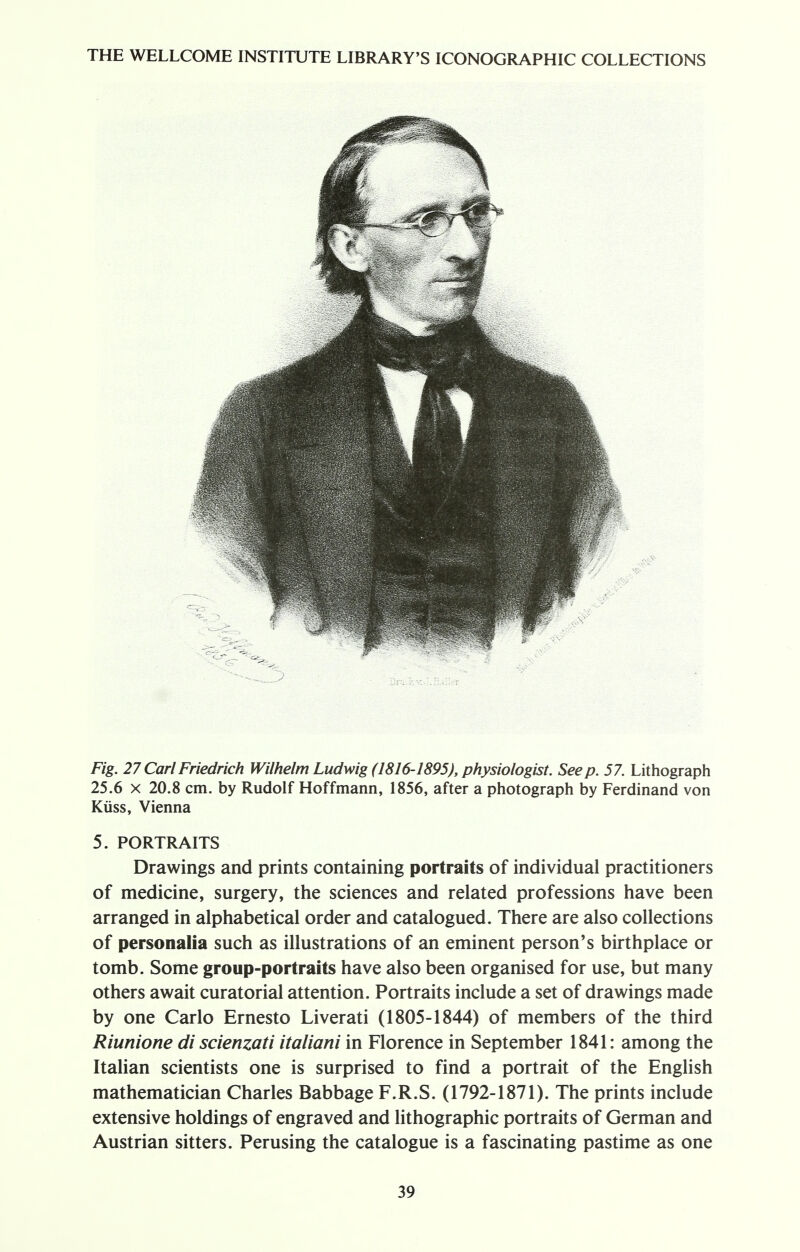 Fig. 27 CarlFriedrich Wilhelm Ludwig (1816-1895), physiologist. Seep. 57. Lithograph 25.6 x 20.8 cm. by Rudolf Hoffmann, 1856, after a photograph by Ferdinand von Kiiss, Vienna 5. PORTRAITS Drawings and prints containing portraits of individual practitioners of medicine, surgery, the sciences and related professions have been arranged in alphabetical order and catalogued. There are also collections of personalia such as illustrations of an eminent person's birthplace or tomb. Some group-portraits have also been organised for use, but many others await curatorial attention. Portraits include a set of drawings made by one Carlo Ernesto Liverati (1805-1844) of members of the third Riunione di scienzati italiani in Florence in September 1841: among the Italian scientists one is surprised to find a portrait of the English mathematician Charles Babbage F.R.S. (1792-1871). The prints include extensive holdings of engraved and lithographic portraits of German and Austrian sitters. Perusing the catalogue is a fascinating pastime as one