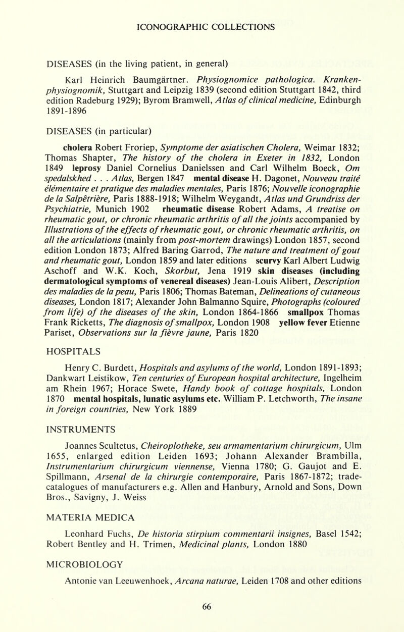 DISEASES (in the living patient, in general) Karl Heinrich Baumgartner. Physiognomice pathologica. Kranken- physiognomik, Stuttgart and Leipzig 1839 (second edition Stuttgart 1842, third edition Radeburg 1929); Byrom Bramwell, Atlas of clinical medicine, Edinburgh 1891-1896 DISEASES (in particular) cholera Robert Froriep, Symptome der asiatischen Cholera, Weimar 1832; Thomas Shapter, The history of the cholera in Exeter in 1832, London 1849 leprosy Daniel Cornelius Danielssen and Carl Wilhelm Boeck, Om spedalskhed . . . Atlas, Bergen 1847 mental disease H. Dagonet, Nouveau traite elementaire et pratique des maladies men tales, Paris 1876; Nouvelle iconographie de la Salpetriere, Paris 1888-1918; Wilhelm Weygandt, Atlas und Grundriss der Psychiatric Munich 1902 rheumatic disease Robert Adams, A treatise on rheumatic gout, or chronic rheumatic arthritis of all the joints accompanied by Illustrations of the effects of rheumatic gout, or chronic rheumatic arthritis, on all the articulations (mainly from post-mortem drawings) London 1857, second edition London 1873; Alfred Baring Garrod, The nature and treatment of gout and rheumatic gout, London 1859 and later editions scurvy Karl Albert Ludwig Aschoff and W.K. Koch, Skorbut, Jena 1919 skin diseases (including dermatological symptoms of venereal diseases) Jean-Louis Alibert, Description des maladies de la peau, Paris 1806; Thomas Bateman, Delineations of cutaneous diseases, London 1817; Alexander John Balmanno Squire, Photographs (coloured from life) of the diseases of the skin, London 1864-1866 smallpox Thomas Frank Ricketts, The diagnosis of smallpox, London 1908 yellow fever Etienne Pariset, Observations sur la fievre jaune, Paris 1820 HOSPITALS Henry C. Burdett, Hospitals and asylums of the world, London 1891-1893; Dankwart Leistikow, Ten centuries of European hospital architecture, Ingelheim am Rhein 1967; Horace Swete, Handy book of cottage hospitals, London 1870 mental hospitals, lunatic asylums etc. William P. Letchworth, The insane in foreign countries, New York 1889 INSTRUMENTS Joannes Scultetus, Cheiroplotheke, seu armamentarium chirurgicum, Ulm 1655, enlarged edition Leiden 1693; Johann Alexander Brambilla, Instrumentarium chirurgicum viennense, Vienna 1780; G. Gaujot and E. Spillmann, Arsenal de la chirurgie contemporaire, Paris 1867-1872; trade- catalogues of manufacturers e.g. Allen and Hanbury, Arnold and Sons, Down Bros., Savigny, J. Weiss MATERIA MEDICA Leonhard Fuchs, De historia stirpium commentarii insignes, Basel 1542; Robert Bentley and H. Trimen, Medicinal plants, London 1880 MICROBIOLOGY Antonie van Leeuwenhoek, Arcana naturae, Leiden 1708 and other editions
