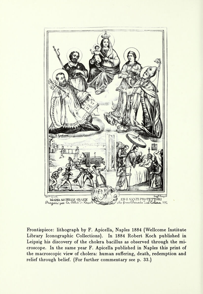 Frontispiece: lithograph by F. Apicella, Naples 1884 (Wellcome Institute Library Iconographic Collections). In 1884 Robert Koch published in Leipzig his discovery of the cholera bacillus as observed through the mi- croscope. In the same year F. Apicella published in Naples this print of the macroscopic view of cholera: human suffering, death, redemption and relief through belief. (For further commentary see p. 33.)