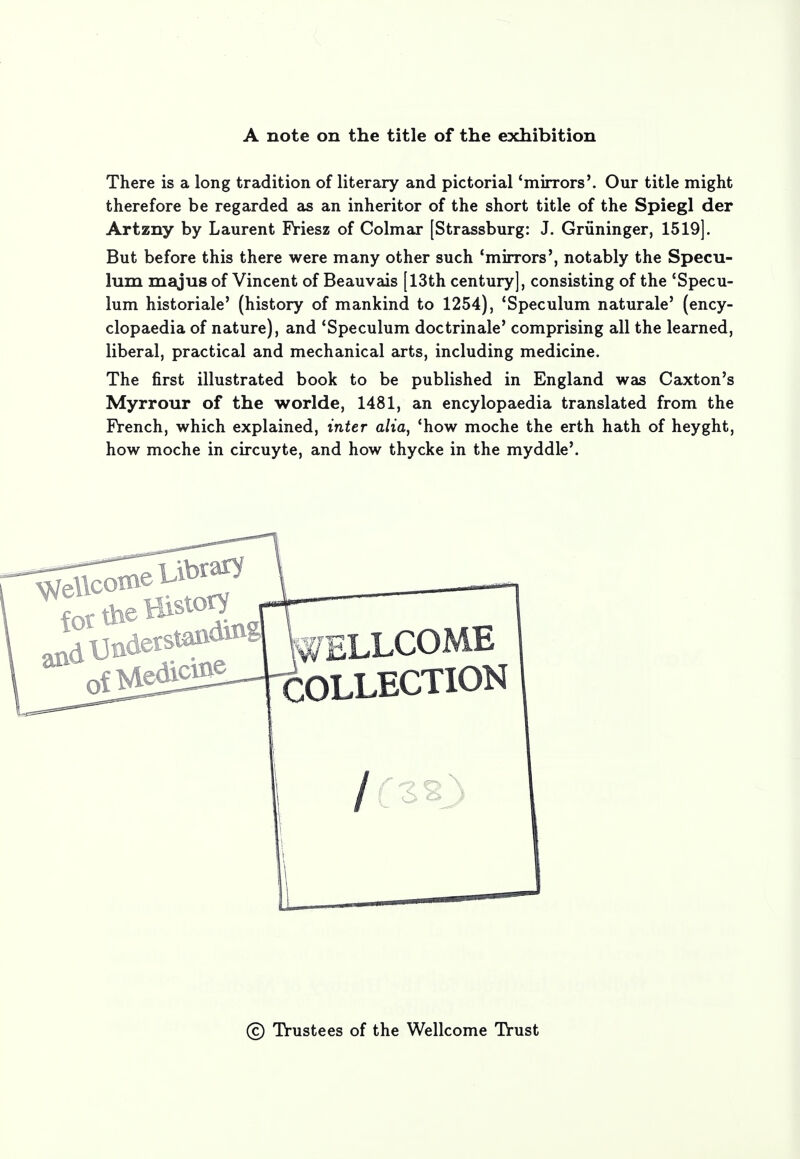 A note on the title of the exhibition There is a long tradition of literary and pictorial 'mirrors'. Our title might therefore be regarded as an inheritor of the short title of the Spiegl der Artzny by Laurent Priesz of Colmar [Strassburg: J. Griininger, 1519]. But before this there were many other such 'mirrors', notably the Specu- lum majus of Vincent of Beauvais [13th century], consisting of the 'Specu- lum historiale' (history of mankind to 1254), 'Speculum naturale' (ency- clopaedia of nature), and 'Speculum doctrinale' comprising all the learned, liberal, practical and mechanical arts, including medicine. The first illustrated book to be published in England was Caxton's Myrrour of the worlde, 1481, an encylopaedia translated from the French, which explained, inter alia, 'how moche the erth hath of heyght, how moche in circuyte, and how thycke in the myddle'. for the History ^dUndetstan^g U£LLC0ME ^^HrCOLLECTION / © Trustees of the Wellcome Trust